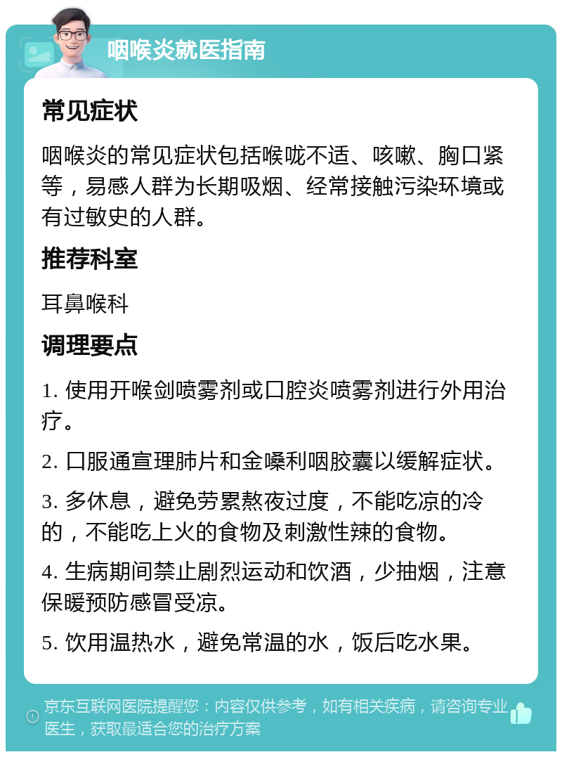 咽喉炎就医指南 常见症状 咽喉炎的常见症状包括喉咙不适、咳嗽、胸口紧等，易感人群为长期吸烟、经常接触污染环境或有过敏史的人群。 推荐科室 耳鼻喉科 调理要点 1. 使用开喉剑喷雾剂或口腔炎喷雾剂进行外用治疗。 2. 口服通宣理肺片和金嗓利咽胶囊以缓解症状。 3. 多休息，避免劳累熬夜过度，不能吃凉的冷的，不能吃上火的食物及刺激性辣的食物。 4. 生病期间禁止剧烈运动和饮酒，少抽烟，注意保暖预防感冒受凉。 5. 饮用温热水，避免常温的水，饭后吃水果。