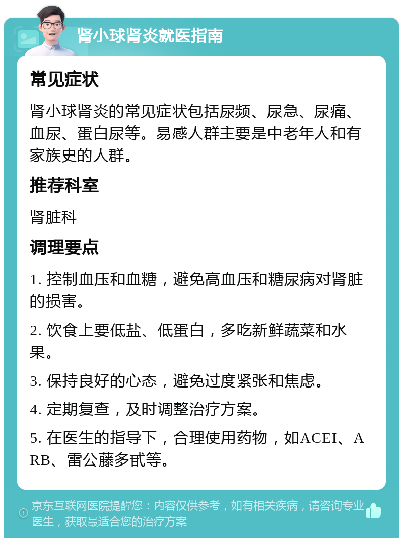 肾小球肾炎就医指南 常见症状 肾小球肾炎的常见症状包括尿频、尿急、尿痛、血尿、蛋白尿等。易感人群主要是中老年人和有家族史的人群。 推荐科室 肾脏科 调理要点 1. 控制血压和血糖，避免高血压和糖尿病对肾脏的损害。 2. 饮食上要低盐、低蛋白，多吃新鲜蔬菜和水果。 3. 保持良好的心态，避免过度紧张和焦虑。 4. 定期复查，及时调整治疗方案。 5. 在医生的指导下，合理使用药物，如ACEI、ARB、雷公藤多甙等。