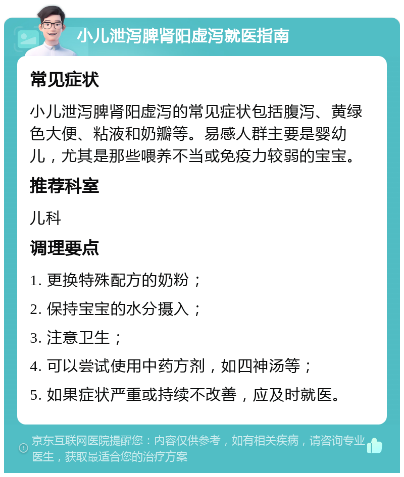 小儿泄泻脾肾阳虚泻就医指南 常见症状 小儿泄泻脾肾阳虚泻的常见症状包括腹泻、黄绿色大便、粘液和奶瓣等。易感人群主要是婴幼儿，尤其是那些喂养不当或免疫力较弱的宝宝。 推荐科室 儿科 调理要点 1. 更换特殊配方的奶粉； 2. 保持宝宝的水分摄入； 3. 注意卫生； 4. 可以尝试使用中药方剂，如四神汤等； 5. 如果症状严重或持续不改善，应及时就医。