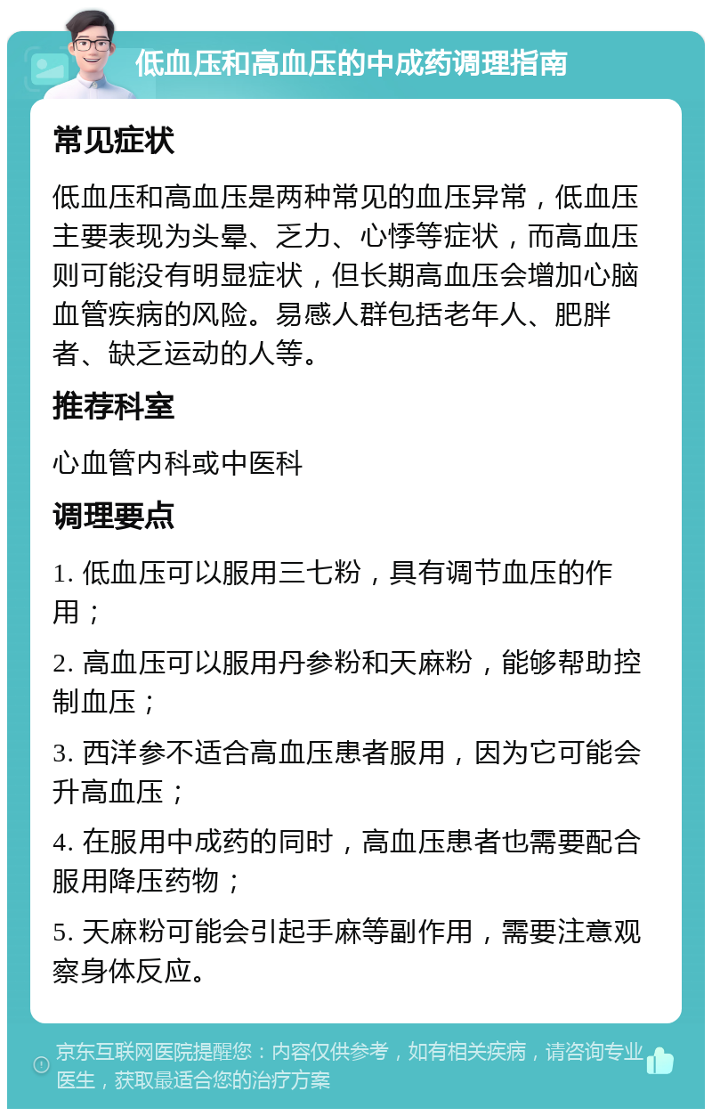 低血压和高血压的中成药调理指南 常见症状 低血压和高血压是两种常见的血压异常，低血压主要表现为头晕、乏力、心悸等症状，而高血压则可能没有明显症状，但长期高血压会增加心脑血管疾病的风险。易感人群包括老年人、肥胖者、缺乏运动的人等。 推荐科室 心血管内科或中医科 调理要点 1. 低血压可以服用三七粉，具有调节血压的作用； 2. 高血压可以服用丹参粉和天麻粉，能够帮助控制血压； 3. 西洋参不适合高血压患者服用，因为它可能会升高血压； 4. 在服用中成药的同时，高血压患者也需要配合服用降压药物； 5. 天麻粉可能会引起手麻等副作用，需要注意观察身体反应。