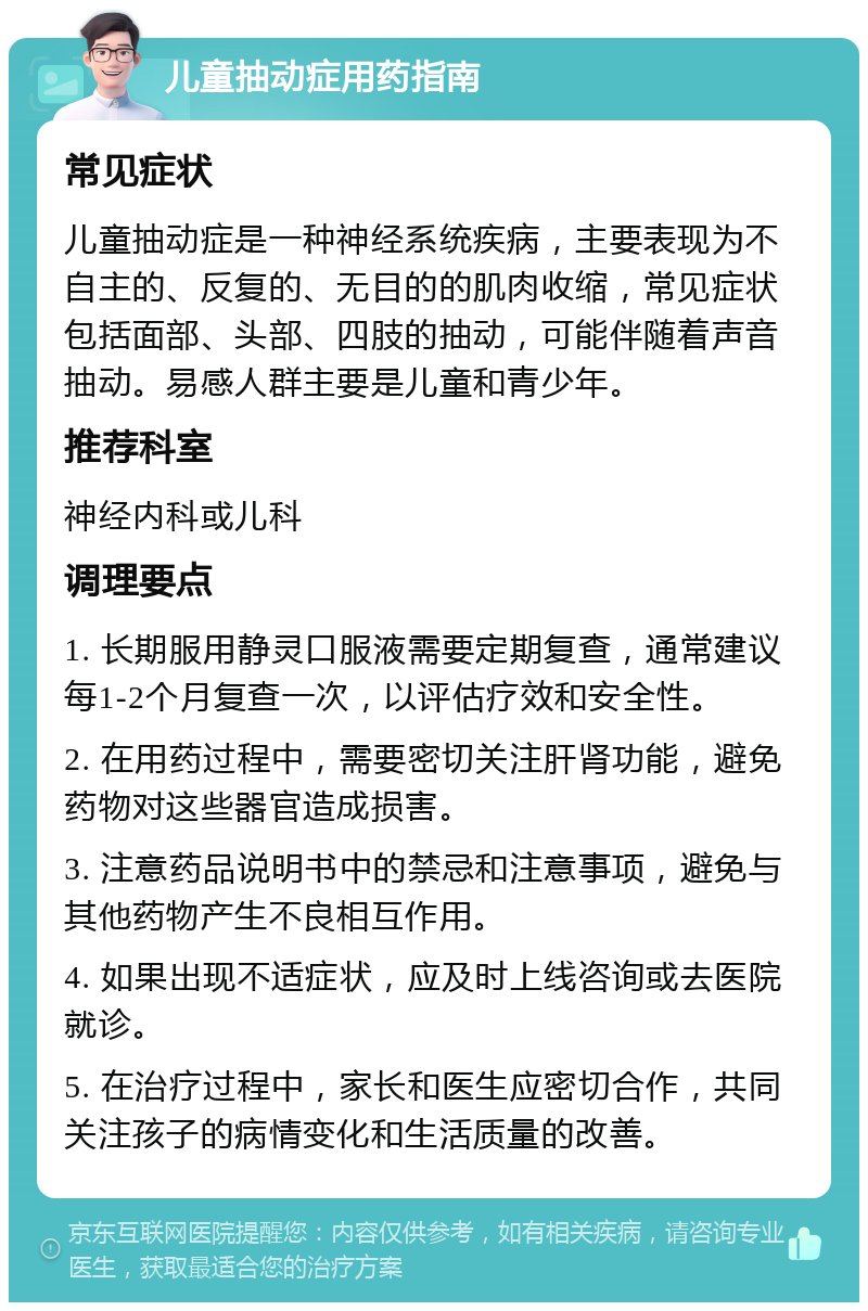 儿童抽动症用药指南 常见症状 儿童抽动症是一种神经系统疾病，主要表现为不自主的、反复的、无目的的肌肉收缩，常见症状包括面部、头部、四肢的抽动，可能伴随着声音抽动。易感人群主要是儿童和青少年。 推荐科室 神经内科或儿科 调理要点 1. 长期服用静灵口服液需要定期复查，通常建议每1-2个月复查一次，以评估疗效和安全性。 2. 在用药过程中，需要密切关注肝肾功能，避免药物对这些器官造成损害。 3. 注意药品说明书中的禁忌和注意事项，避免与其他药物产生不良相互作用。 4. 如果出现不适症状，应及时上线咨询或去医院就诊。 5. 在治疗过程中，家长和医生应密切合作，共同关注孩子的病情变化和生活质量的改善。