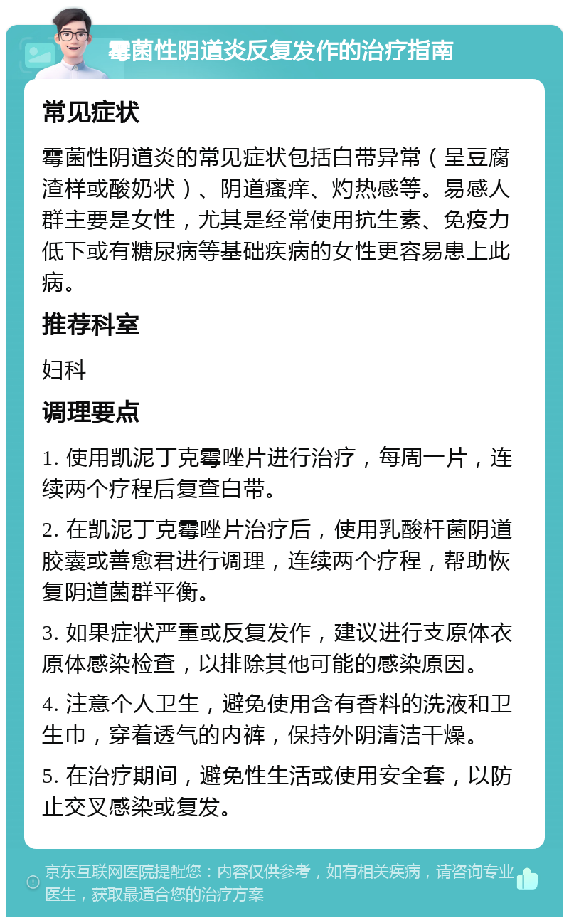 霉菌性阴道炎反复发作的治疗指南 常见症状 霉菌性阴道炎的常见症状包括白带异常（呈豆腐渣样或酸奶状）、阴道瘙痒、灼热感等。易感人群主要是女性，尤其是经常使用抗生素、免疫力低下或有糖尿病等基础疾病的女性更容易患上此病。 推荐科室 妇科 调理要点 1. 使用凯泥丁克霉唑片进行治疗，每周一片，连续两个疗程后复查白带。 2. 在凯泥丁克霉唑片治疗后，使用乳酸杆菌阴道胶囊或善愈君进行调理，连续两个疗程，帮助恢复阴道菌群平衡。 3. 如果症状严重或反复发作，建议进行支原体衣原体感染检查，以排除其他可能的感染原因。 4. 注意个人卫生，避免使用含有香料的洗液和卫生巾，穿着透气的内裤，保持外阴清洁干燥。 5. 在治疗期间，避免性生活或使用安全套，以防止交叉感染或复发。