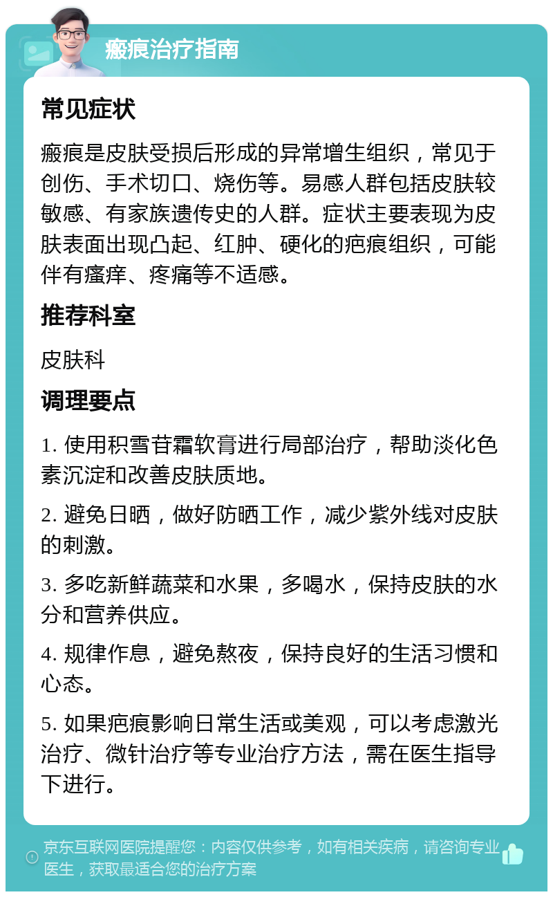 瘢痕治疗指南 常见症状 瘢痕是皮肤受损后形成的异常增生组织，常见于创伤、手术切口、烧伤等。易感人群包括皮肤较敏感、有家族遗传史的人群。症状主要表现为皮肤表面出现凸起、红肿、硬化的疤痕组织，可能伴有瘙痒、疼痛等不适感。 推荐科室 皮肤科 调理要点 1. 使用积雪苷霜软膏进行局部治疗，帮助淡化色素沉淀和改善皮肤质地。 2. 避免日晒，做好防晒工作，减少紫外线对皮肤的刺激。 3. 多吃新鲜蔬菜和水果，多喝水，保持皮肤的水分和营养供应。 4. 规律作息，避免熬夜，保持良好的生活习惯和心态。 5. 如果疤痕影响日常生活或美观，可以考虑激光治疗、微针治疗等专业治疗方法，需在医生指导下进行。