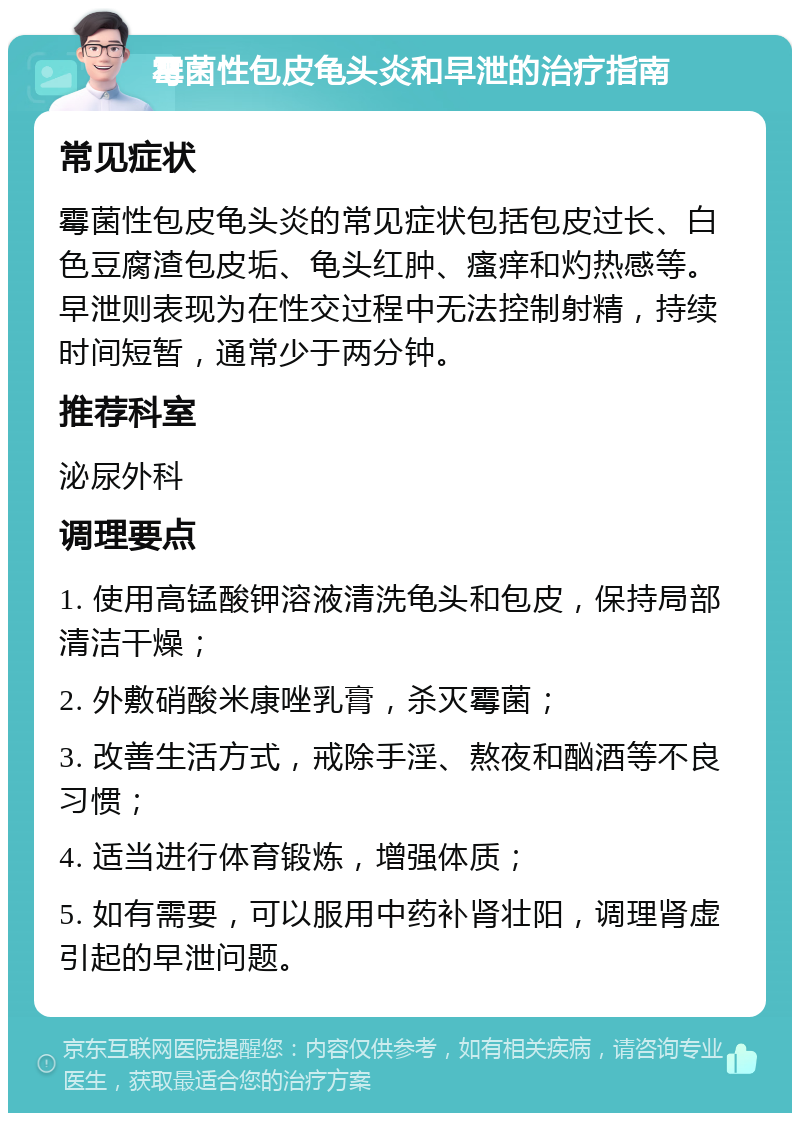 霉菌性包皮龟头炎和早泄的治疗指南 常见症状 霉菌性包皮龟头炎的常见症状包括包皮过长、白色豆腐渣包皮垢、龟头红肿、瘙痒和灼热感等。早泄则表现为在性交过程中无法控制射精，持续时间短暂，通常少于两分钟。 推荐科室 泌尿外科 调理要点 1. 使用高锰酸钾溶液清洗龟头和包皮，保持局部清洁干燥； 2. 外敷硝酸米康唑乳膏，杀灭霉菌； 3. 改善生活方式，戒除手淫、熬夜和酗酒等不良习惯； 4. 适当进行体育锻炼，增强体质； 5. 如有需要，可以服用中药补肾壮阳，调理肾虚引起的早泄问题。