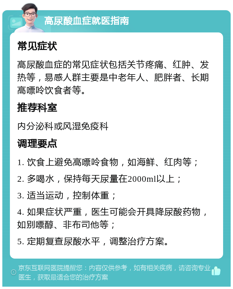 高尿酸血症就医指南 常见症状 高尿酸血症的常见症状包括关节疼痛、红肿、发热等，易感人群主要是中老年人、肥胖者、长期高嘌呤饮食者等。 推荐科室 内分泌科或风湿免疫科 调理要点 1. 饮食上避免高嘌呤食物，如海鲜、红肉等； 2. 多喝水，保持每天尿量在2000ml以上； 3. 适当运动，控制体重； 4. 如果症状严重，医生可能会开具降尿酸药物，如别嘌醇、非布司他等； 5. 定期复查尿酸水平，调整治疗方案。