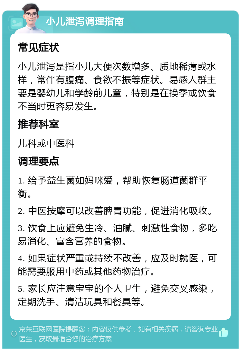 小儿泄泻调理指南 常见症状 小儿泄泻是指小儿大便次数增多、质地稀薄或水样，常伴有腹痛、食欲不振等症状。易感人群主要是婴幼儿和学龄前儿童，特别是在换季或饮食不当时更容易发生。 推荐科室 儿科或中医科 调理要点 1. 给予益生菌如妈咪爱，帮助恢复肠道菌群平衡。 2. 中医按摩可以改善脾胃功能，促进消化吸收。 3. 饮食上应避免生冷、油腻、刺激性食物，多吃易消化、富含营养的食物。 4. 如果症状严重或持续不改善，应及时就医，可能需要服用中药或其他药物治疗。 5. 家长应注意宝宝的个人卫生，避免交叉感染，定期洗手、清洁玩具和餐具等。