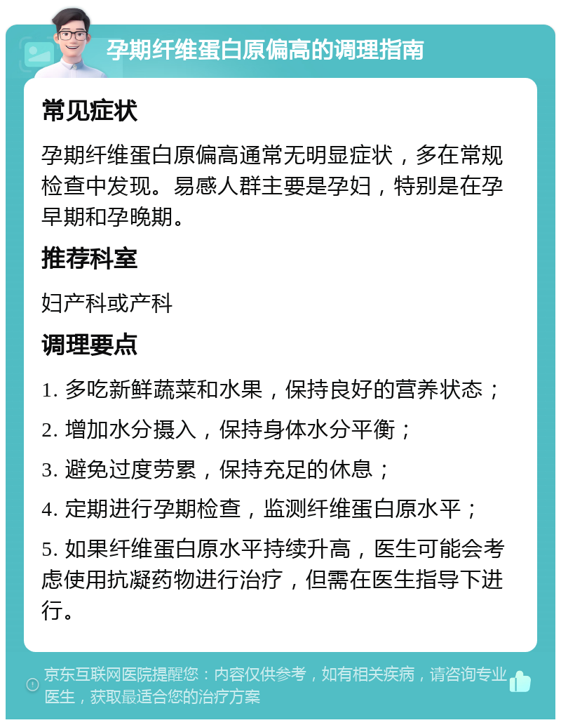 孕期纤维蛋白原偏高的调理指南 常见症状 孕期纤维蛋白原偏高通常无明显症状，多在常规检查中发现。易感人群主要是孕妇，特别是在孕早期和孕晚期。 推荐科室 妇产科或产科 调理要点 1. 多吃新鲜蔬菜和水果，保持良好的营养状态； 2. 增加水分摄入，保持身体水分平衡； 3. 避免过度劳累，保持充足的休息； 4. 定期进行孕期检查，监测纤维蛋白原水平； 5. 如果纤维蛋白原水平持续升高，医生可能会考虑使用抗凝药物进行治疗，但需在医生指导下进行。