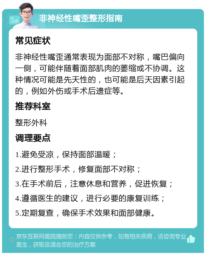 非神经性嘴歪整形指南 常见症状 非神经性嘴歪通常表现为面部不对称，嘴巴偏向一侧，可能伴随着面部肌肉的萎缩或不协调。这种情况可能是先天性的，也可能是后天因素引起的，例如外伤或手术后遗症等。 推荐科室 整形外科 调理要点 1.避免受凉，保持面部温暖； 2.进行整形手术，修复面部不对称； 3.在手术前后，注意休息和营养，促进恢复； 4.遵循医生的建议，进行必要的康复训练； 5.定期复查，确保手术效果和面部健康。