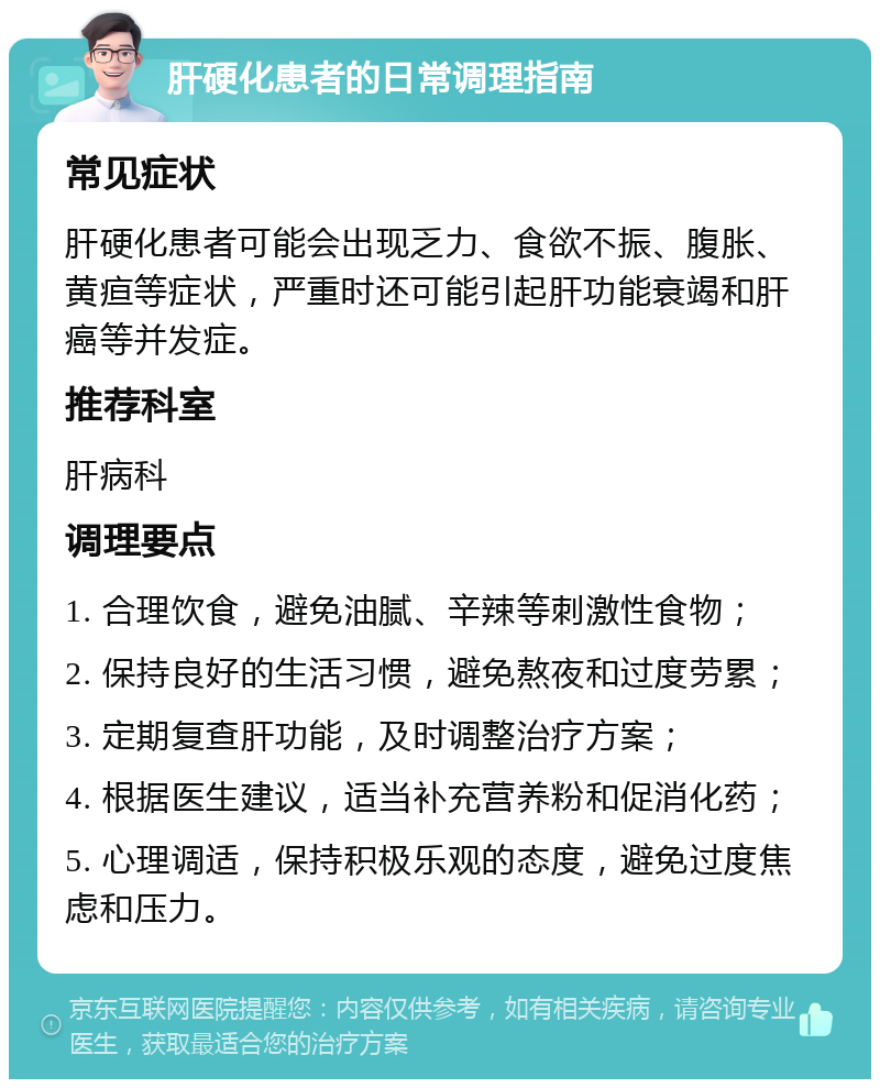 肝硬化患者的日常调理指南 常见症状 肝硬化患者可能会出现乏力、食欲不振、腹胀、黄疸等症状，严重时还可能引起肝功能衰竭和肝癌等并发症。 推荐科室 肝病科 调理要点 1. 合理饮食，避免油腻、辛辣等刺激性食物； 2. 保持良好的生活习惯，避免熬夜和过度劳累； 3. 定期复查肝功能，及时调整治疗方案； 4. 根据医生建议，适当补充营养粉和促消化药； 5. 心理调适，保持积极乐观的态度，避免过度焦虑和压力。