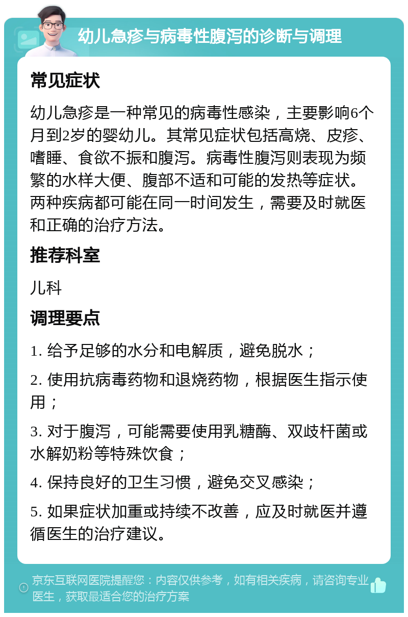 幼儿急疹与病毒性腹泻的诊断与调理 常见症状 幼儿急疹是一种常见的病毒性感染，主要影响6个月到2岁的婴幼儿。其常见症状包括高烧、皮疹、嗜睡、食欲不振和腹泻。病毒性腹泻则表现为频繁的水样大便、腹部不适和可能的发热等症状。两种疾病都可能在同一时间发生，需要及时就医和正确的治疗方法。 推荐科室 儿科 调理要点 1. 给予足够的水分和电解质，避免脱水； 2. 使用抗病毒药物和退烧药物，根据医生指示使用； 3. 对于腹泻，可能需要使用乳糖酶、双歧杆菌或水解奶粉等特殊饮食； 4. 保持良好的卫生习惯，避免交叉感染； 5. 如果症状加重或持续不改善，应及时就医并遵循医生的治疗建议。