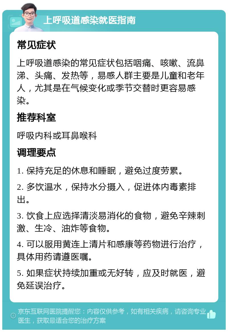 上呼吸道感染就医指南 常见症状 上呼吸道感染的常见症状包括咽痛、咳嗽、流鼻涕、头痛、发热等，易感人群主要是儿童和老年人，尤其是在气候变化或季节交替时更容易感染。 推荐科室 呼吸内科或耳鼻喉科 调理要点 1. 保持充足的休息和睡眠，避免过度劳累。 2. 多饮温水，保持水分摄入，促进体内毒素排出。 3. 饮食上应选择清淡易消化的食物，避免辛辣刺激、生冷、油炸等食物。 4. 可以服用黄连上清片和感康等药物进行治疗，具体用药请遵医嘱。 5. 如果症状持续加重或无好转，应及时就医，避免延误治疗。