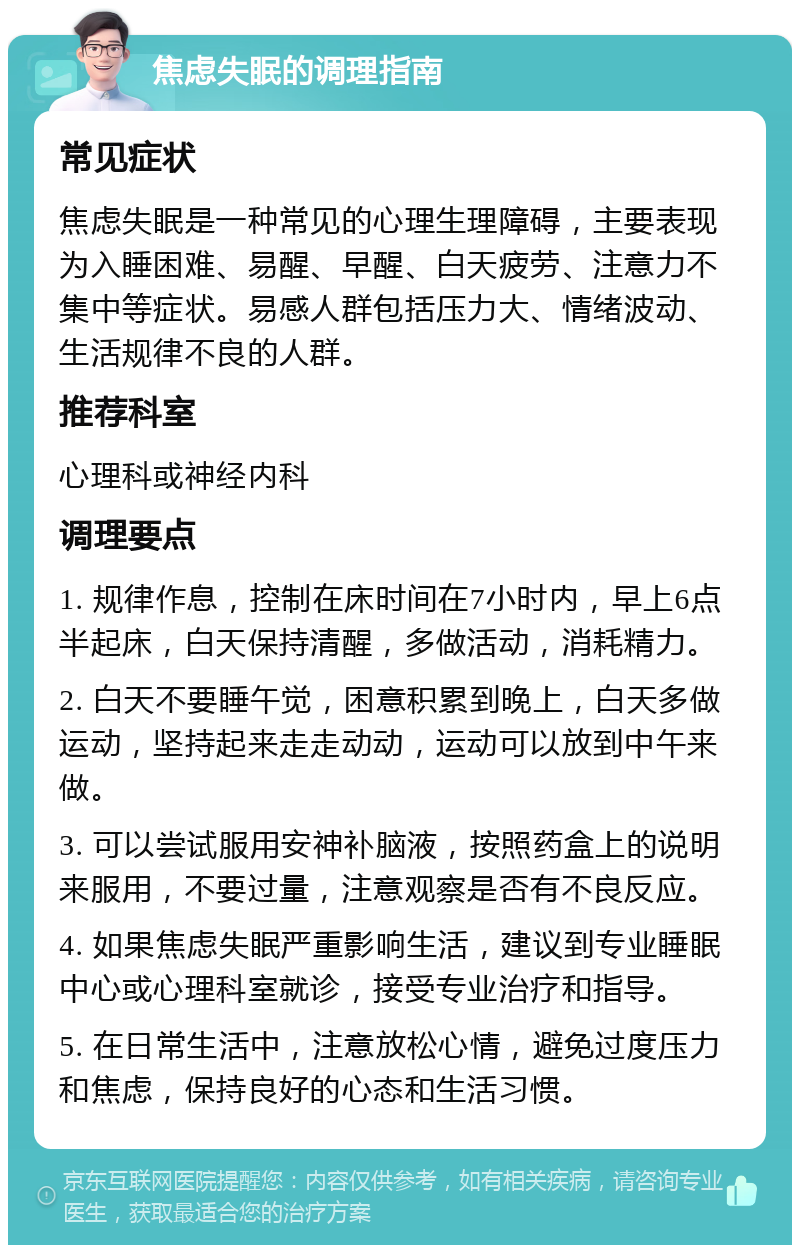 焦虑失眠的调理指南 常见症状 焦虑失眠是一种常见的心理生理障碍，主要表现为入睡困难、易醒、早醒、白天疲劳、注意力不集中等症状。易感人群包括压力大、情绪波动、生活规律不良的人群。 推荐科室 心理科或神经内科 调理要点 1. 规律作息，控制在床时间在7小时内，早上6点半起床，白天保持清醒，多做活动，消耗精力。 2. 白天不要睡午觉，困意积累到晚上，白天多做运动，坚持起来走走动动，运动可以放到中午来做。 3. 可以尝试服用安神补脑液，按照药盒上的说明来服用，不要过量，注意观察是否有不良反应。 4. 如果焦虑失眠严重影响生活，建议到专业睡眠中心或心理科室就诊，接受专业治疗和指导。 5. 在日常生活中，注意放松心情，避免过度压力和焦虑，保持良好的心态和生活习惯。