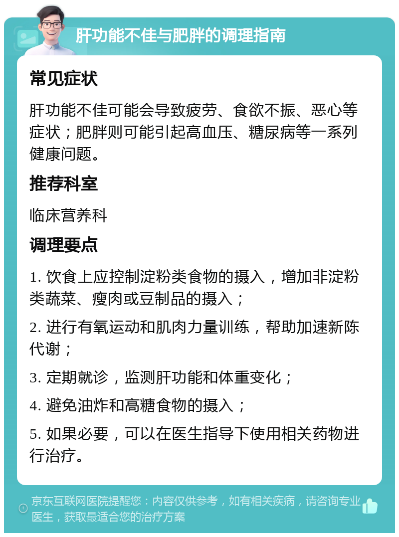 肝功能不佳与肥胖的调理指南 常见症状 肝功能不佳可能会导致疲劳、食欲不振、恶心等症状；肥胖则可能引起高血压、糖尿病等一系列健康问题。 推荐科室 临床营养科 调理要点 1. 饮食上应控制淀粉类食物的摄入，增加非淀粉类蔬菜、瘦肉或豆制品的摄入； 2. 进行有氧运动和肌肉力量训练，帮助加速新陈代谢； 3. 定期就诊，监测肝功能和体重变化； 4. 避免油炸和高糖食物的摄入； 5. 如果必要，可以在医生指导下使用相关药物进行治疗。