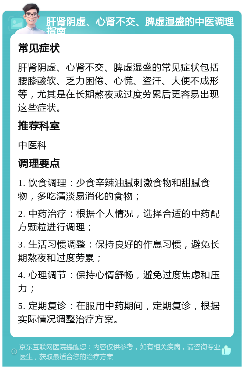 肝肾阴虚、心肾不交、脾虚湿盛的中医调理指南 常见症状 肝肾阴虚、心肾不交、脾虚湿盛的常见症状包括腰膝酸软、乏力困倦、心慌、盗汗、大便不成形等，尤其是在长期熬夜或过度劳累后更容易出现这些症状。 推荐科室 中医科 调理要点 1. 饮食调理：少食辛辣油腻刺激食物和甜腻食物，多吃清淡易消化的食物； 2. 中药治疗：根据个人情况，选择合适的中药配方颗粒进行调理； 3. 生活习惯调整：保持良好的作息习惯，避免长期熬夜和过度劳累； 4. 心理调节：保持心情舒畅，避免过度焦虑和压力； 5. 定期复诊：在服用中药期间，定期复诊，根据实际情况调整治疗方案。