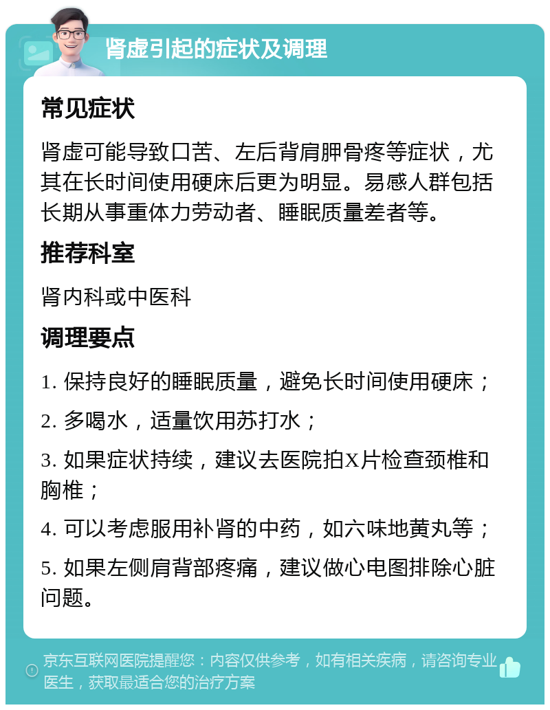 肾虚引起的症状及调理 常见症状 肾虚可能导致口苦、左后背肩胛骨疼等症状，尤其在长时间使用硬床后更为明显。易感人群包括长期从事重体力劳动者、睡眠质量差者等。 推荐科室 肾内科或中医科 调理要点 1. 保持良好的睡眠质量，避免长时间使用硬床； 2. 多喝水，适量饮用苏打水； 3. 如果症状持续，建议去医院拍X片检查颈椎和胸椎； 4. 可以考虑服用补肾的中药，如六味地黄丸等； 5. 如果左侧肩背部疼痛，建议做心电图排除心脏问题。