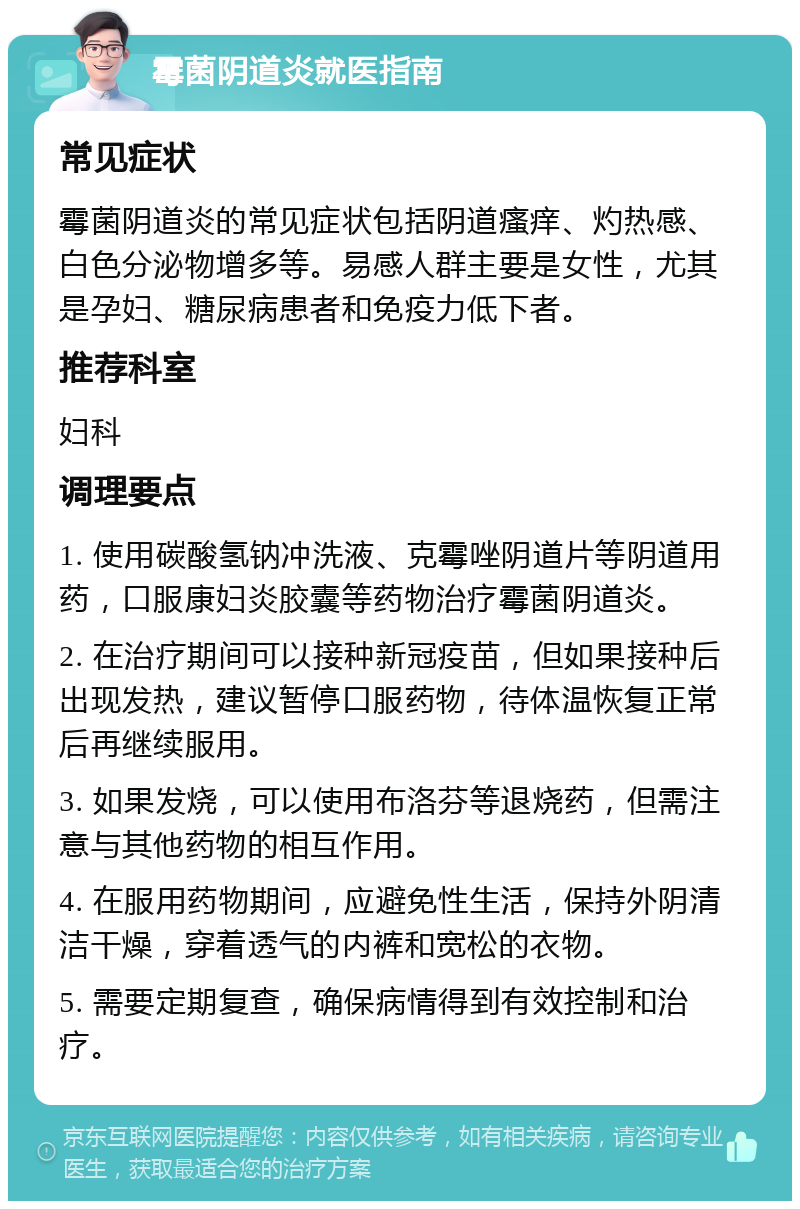 霉菌阴道炎就医指南 常见症状 霉菌阴道炎的常见症状包括阴道瘙痒、灼热感、白色分泌物增多等。易感人群主要是女性，尤其是孕妇、糖尿病患者和免疫力低下者。 推荐科室 妇科 调理要点 1. 使用碳酸氢钠冲洗液、克霉唑阴道片等阴道用药，口服康妇炎胶囊等药物治疗霉菌阴道炎。 2. 在治疗期间可以接种新冠疫苗，但如果接种后出现发热，建议暂停口服药物，待体温恢复正常后再继续服用。 3. 如果发烧，可以使用布洛芬等退烧药，但需注意与其他药物的相互作用。 4. 在服用药物期间，应避免性生活，保持外阴清洁干燥，穿着透气的内裤和宽松的衣物。 5. 需要定期复查，确保病情得到有效控制和治疗。