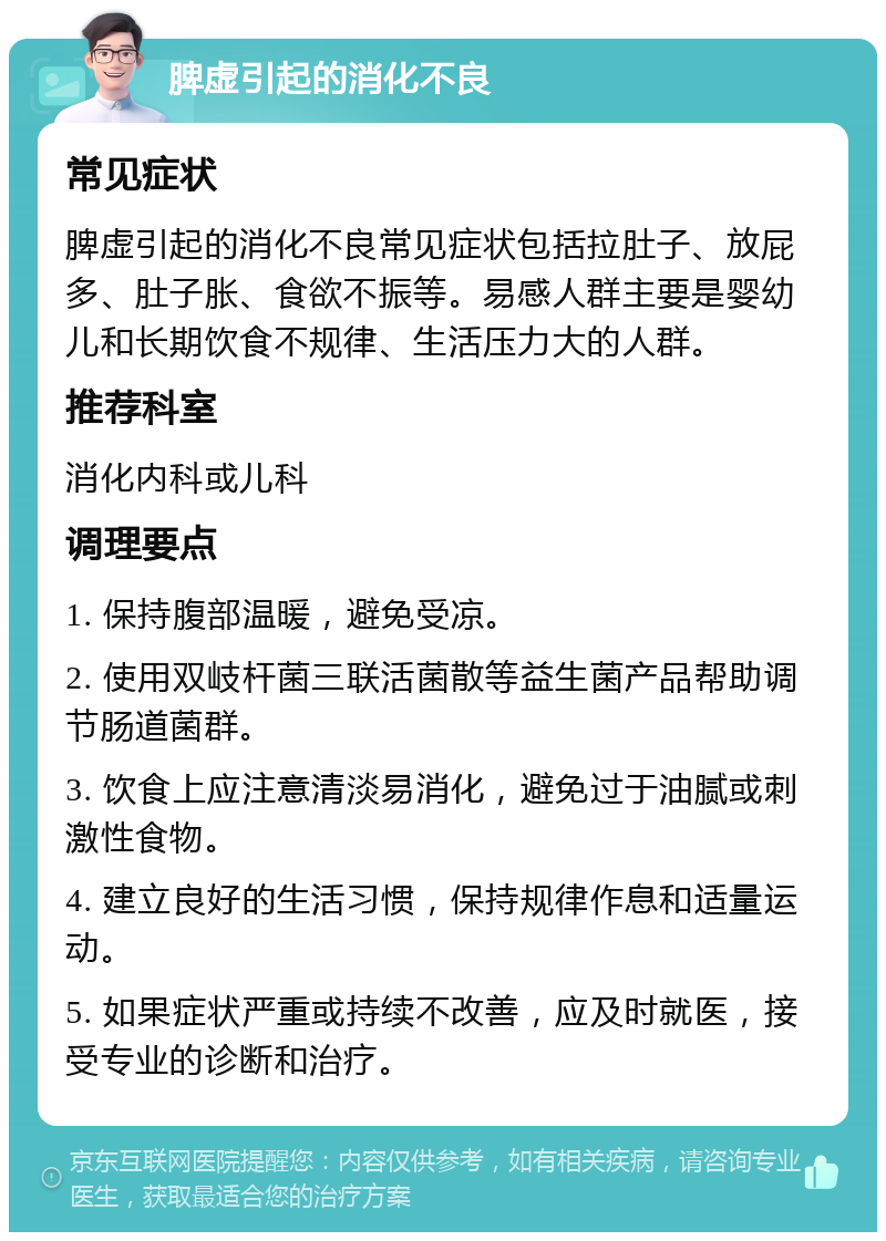 脾虚引起的消化不良 常见症状 脾虚引起的消化不良常见症状包括拉肚子、放屁多、肚子胀、食欲不振等。易感人群主要是婴幼儿和长期饮食不规律、生活压力大的人群。 推荐科室 消化内科或儿科 调理要点 1. 保持腹部温暖，避免受凉。 2. 使用双岐杆菌三联活菌散等益生菌产品帮助调节肠道菌群。 3. 饮食上应注意清淡易消化，避免过于油腻或刺激性食物。 4. 建立良好的生活习惯，保持规律作息和适量运动。 5. 如果症状严重或持续不改善，应及时就医，接受专业的诊断和治疗。