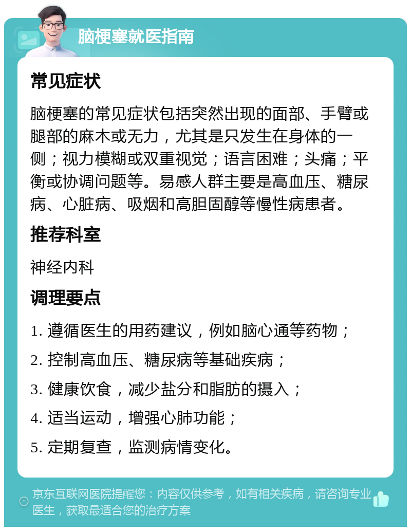 脑梗塞就医指南 常见症状 脑梗塞的常见症状包括突然出现的面部、手臂或腿部的麻木或无力，尤其是只发生在身体的一侧；视力模糊或双重视觉；语言困难；头痛；平衡或协调问题等。易感人群主要是高血压、糖尿病、心脏病、吸烟和高胆固醇等慢性病患者。 推荐科室 神经内科 调理要点 1. 遵循医生的用药建议，例如脑心通等药物； 2. 控制高血压、糖尿病等基础疾病； 3. 健康饮食，减少盐分和脂肪的摄入； 4. 适当运动，增强心肺功能； 5. 定期复查，监测病情变化。