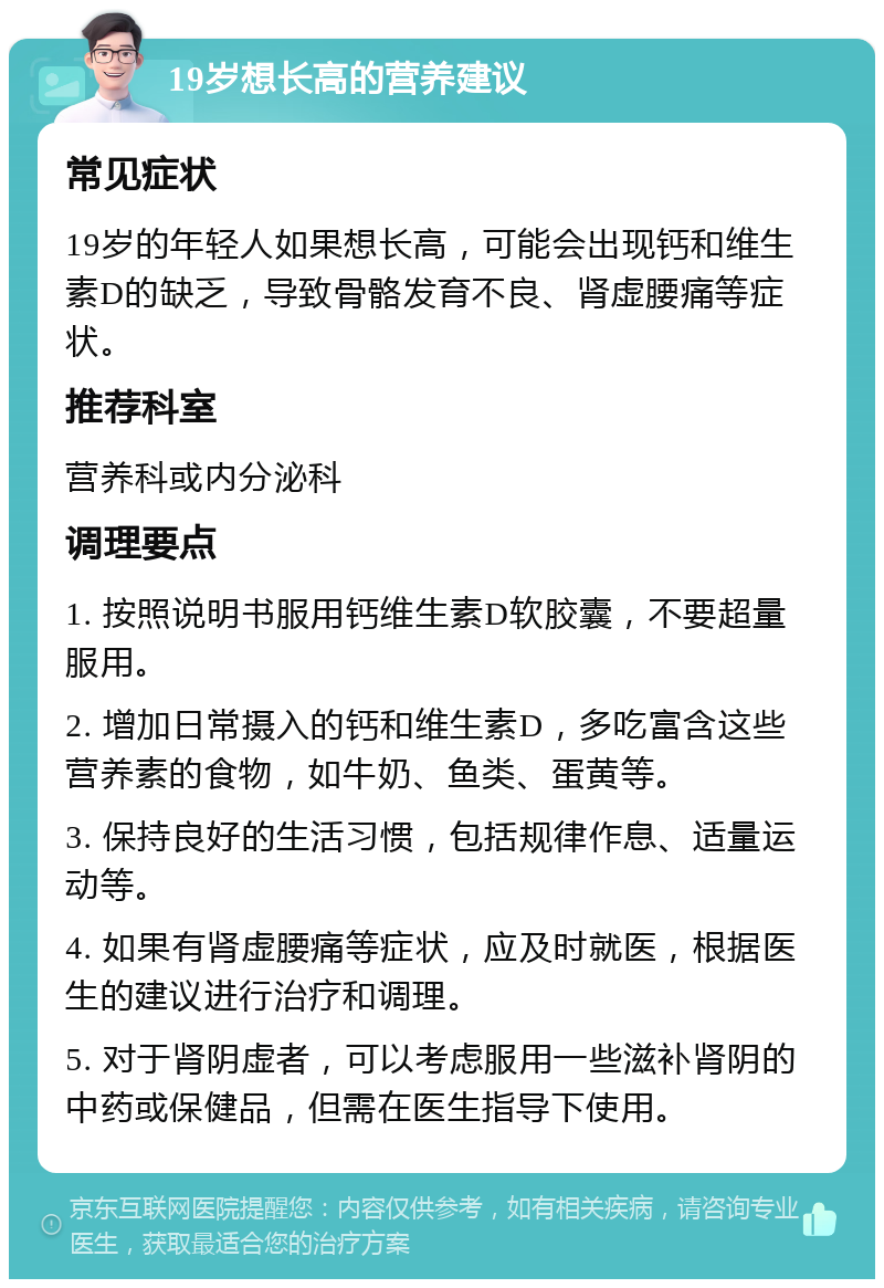 19岁想长高的营养建议 常见症状 19岁的年轻人如果想长高，可能会出现钙和维生素D的缺乏，导致骨骼发育不良、肾虚腰痛等症状。 推荐科室 营养科或内分泌科 调理要点 1. 按照说明书服用钙维生素D软胶囊，不要超量服用。 2. 增加日常摄入的钙和维生素D，多吃富含这些营养素的食物，如牛奶、鱼类、蛋黄等。 3. 保持良好的生活习惯，包括规律作息、适量运动等。 4. 如果有肾虚腰痛等症状，应及时就医，根据医生的建议进行治疗和调理。 5. 对于肾阴虚者，可以考虑服用一些滋补肾阴的中药或保健品，但需在医生指导下使用。