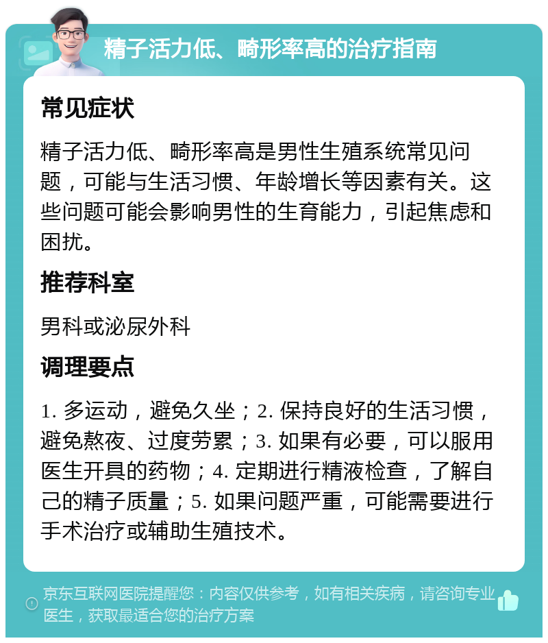 精子活力低、畸形率高的治疗指南 常见症状 精子活力低、畸形率高是男性生殖系统常见问题，可能与生活习惯、年龄增长等因素有关。这些问题可能会影响男性的生育能力，引起焦虑和困扰。 推荐科室 男科或泌尿外科 调理要点 1. 多运动，避免久坐；2. 保持良好的生活习惯，避免熬夜、过度劳累；3. 如果有必要，可以服用医生开具的药物；4. 定期进行精液检查，了解自己的精子质量；5. 如果问题严重，可能需要进行手术治疗或辅助生殖技术。