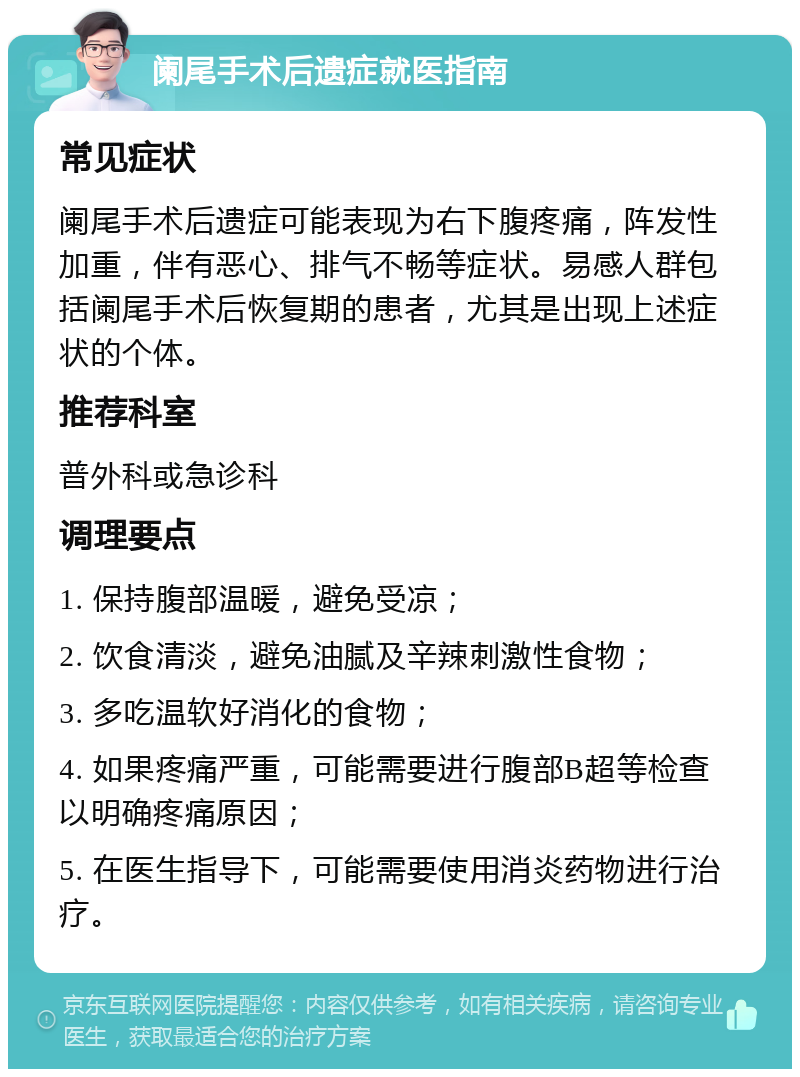 阑尾手术后遗症就医指南 常见症状 阑尾手术后遗症可能表现为右下腹疼痛，阵发性加重，伴有恶心、排气不畅等症状。易感人群包括阑尾手术后恢复期的患者，尤其是出现上述症状的个体。 推荐科室 普外科或急诊科 调理要点 1. 保持腹部温暖，避免受凉； 2. 饮食清淡，避免油腻及辛辣刺激性食物； 3. 多吃温软好消化的食物； 4. 如果疼痛严重，可能需要进行腹部B超等检查以明确疼痛原因； 5. 在医生指导下，可能需要使用消炎药物进行治疗。