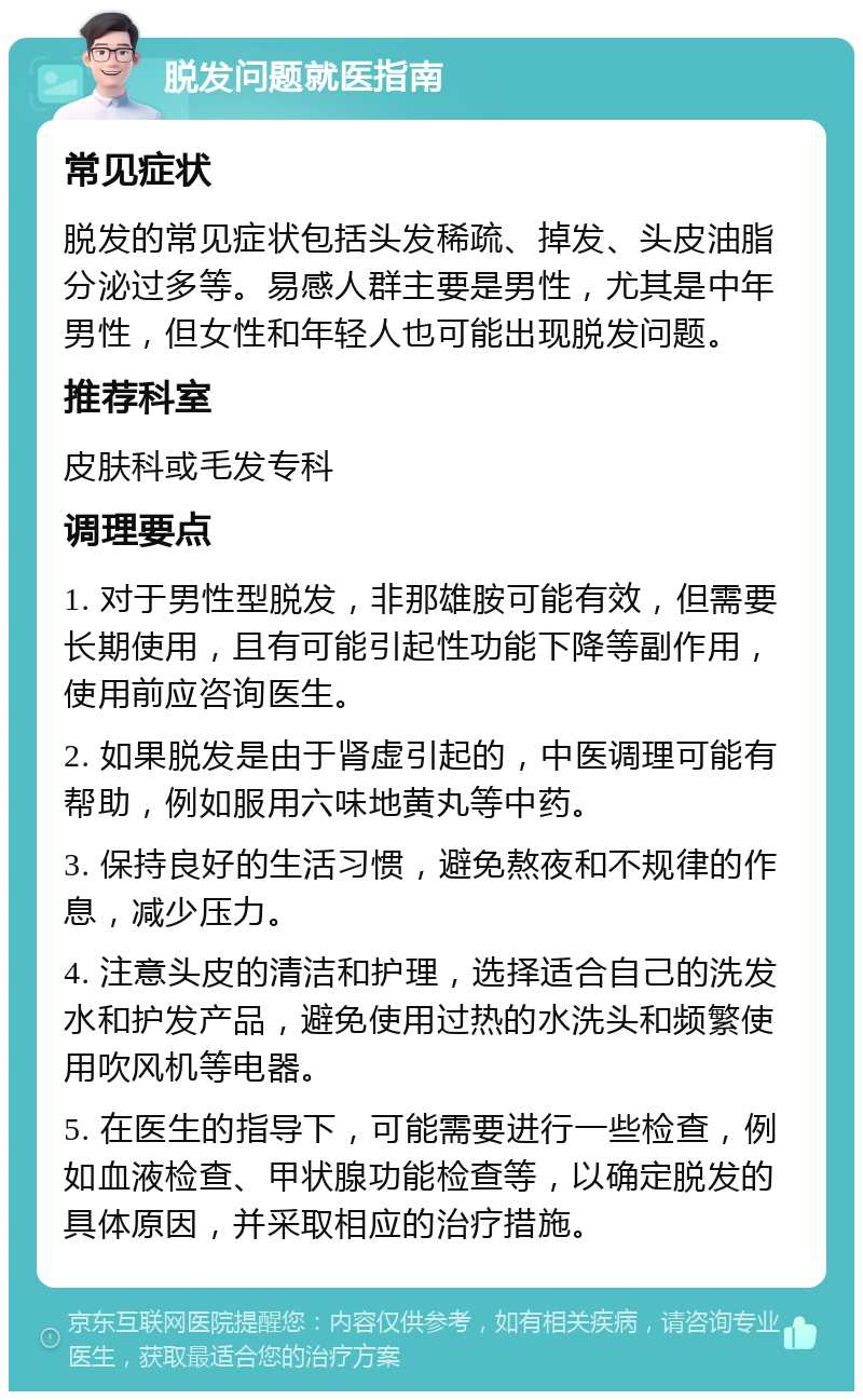 脱发问题就医指南 常见症状 脱发的常见症状包括头发稀疏、掉发、头皮油脂分泌过多等。易感人群主要是男性，尤其是中年男性，但女性和年轻人也可能出现脱发问题。 推荐科室 皮肤科或毛发专科 调理要点 1. 对于男性型脱发，非那雄胺可能有效，但需要长期使用，且有可能引起性功能下降等副作用，使用前应咨询医生。 2. 如果脱发是由于肾虚引起的，中医调理可能有帮助，例如服用六味地黄丸等中药。 3. 保持良好的生活习惯，避免熬夜和不规律的作息，减少压力。 4. 注意头皮的清洁和护理，选择适合自己的洗发水和护发产品，避免使用过热的水洗头和频繁使用吹风机等电器。 5. 在医生的指导下，可能需要进行一些检查，例如血液检查、甲状腺功能检查等，以确定脱发的具体原因，并采取相应的治疗措施。