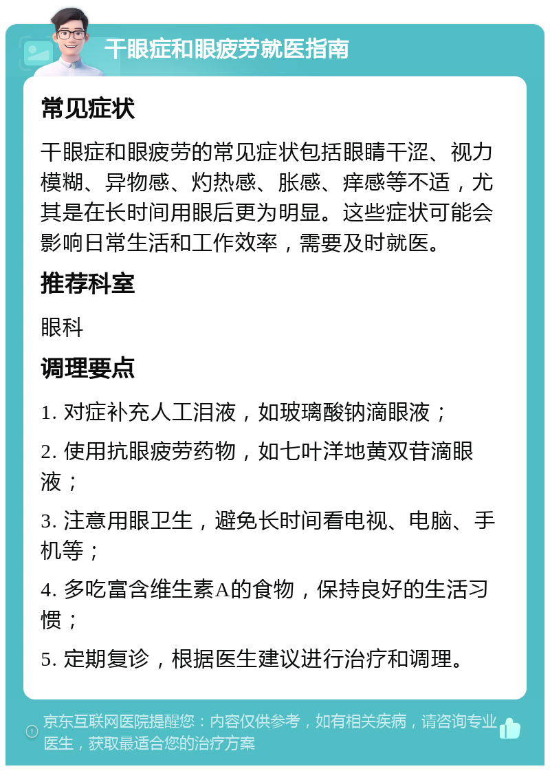 干眼症和眼疲劳就医指南 常见症状 干眼症和眼疲劳的常见症状包括眼睛干涩、视力模糊、异物感、灼热感、胀感、痒感等不适，尤其是在长时间用眼后更为明显。这些症状可能会影响日常生活和工作效率，需要及时就医。 推荐科室 眼科 调理要点 1. 对症补充人工泪液，如玻璃酸钠滴眼液； 2. 使用抗眼疲劳药物，如七叶洋地黄双苷滴眼液； 3. 注意用眼卫生，避免长时间看电视、电脑、手机等； 4. 多吃富含维生素A的食物，保持良好的生活习惯； 5. 定期复诊，根据医生建议进行治疗和调理。