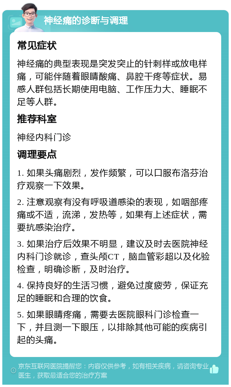 神经痛的诊断与调理 常见症状 神经痛的典型表现是突发突止的针刺样或放电样痛，可能伴随着眼睛酸痛、鼻腔干疼等症状。易感人群包括长期使用电脑、工作压力大、睡眠不足等人群。 推荐科室 神经内科门诊 调理要点 1. 如果头痛剧烈，发作频繁，可以口服布洛芬治疗观察一下效果。 2. 注意观察有没有呼吸道感染的表现，如咽部疼痛或不适，流涕，发热等，如果有上述症状，需要抗感染治疗。 3. 如果治疗后效果不明显，建议及时去医院神经内科门诊就诊，查头颅CT，脑血管彩超以及化验检查，明确诊断，及时治疗。 4. 保持良好的生活习惯，避免过度疲劳，保证充足的睡眠和合理的饮食。 5. 如果眼睛疼痛，需要去医院眼科门诊检查一下，并且测一下眼压，以排除其他可能的疾病引起的头痛。