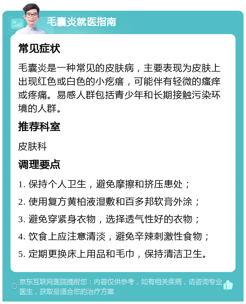 毛囊炎就医指南 常见症状 毛囊炎是一种常见的皮肤病，主要表现为皮肤上出现红色或白色的小疙瘩，可能伴有轻微的瘙痒或疼痛。易感人群包括青少年和长期接触污染环境的人群。 推荐科室 皮肤科 调理要点 1. 保持个人卫生，避免摩擦和挤压患处； 2. 使用复方黄柏液湿敷和百多邦软膏外涂； 3. 避免穿紧身衣物，选择透气性好的衣物； 4. 饮食上应注意清淡，避免辛辣刺激性食物； 5. 定期更换床上用品和毛巾，保持清洁卫生。