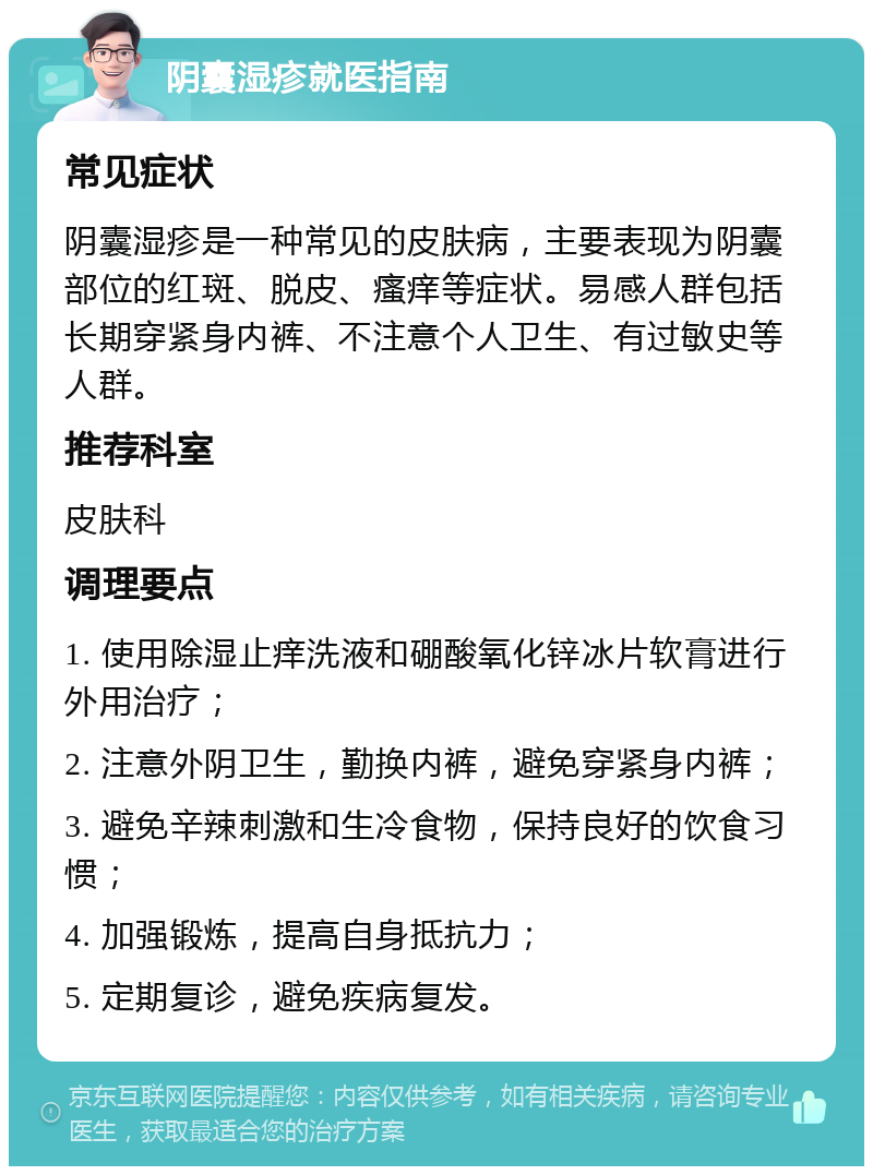 阴囊湿疹就医指南 常见症状 阴囊湿疹是一种常见的皮肤病，主要表现为阴囊部位的红斑、脱皮、瘙痒等症状。易感人群包括长期穿紧身内裤、不注意个人卫生、有过敏史等人群。 推荐科室 皮肤科 调理要点 1. 使用除湿止痒洗液和硼酸氧化锌冰片软膏进行外用治疗； 2. 注意外阴卫生，勤换内裤，避免穿紧身内裤； 3. 避免辛辣刺激和生冷食物，保持良好的饮食习惯； 4. 加强锻炼，提高自身抵抗力； 5. 定期复诊，避免疾病复发。