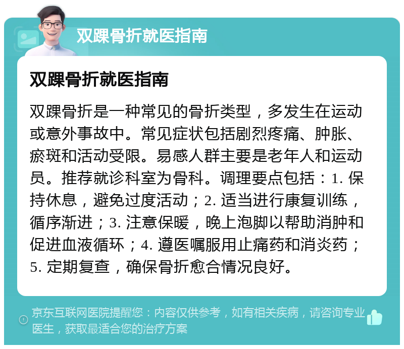 双踝骨折就医指南 双踝骨折就医指南 双踝骨折是一种常见的骨折类型，多发生在运动或意外事故中。常见症状包括剧烈疼痛、肿胀、瘀斑和活动受限。易感人群主要是老年人和运动员。推荐就诊科室为骨科。调理要点包括：1. 保持休息，避免过度活动；2. 适当进行康复训练，循序渐进；3. 注意保暖，晚上泡脚以帮助消肿和促进血液循环；4. 遵医嘱服用止痛药和消炎药；5. 定期复查，确保骨折愈合情况良好。