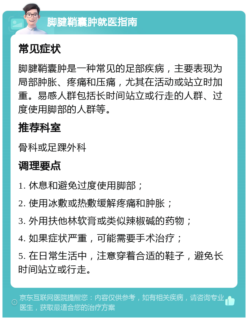 脚腱鞘囊肿就医指南 常见症状 脚腱鞘囊肿是一种常见的足部疾病，主要表现为局部肿胀、疼痛和压痛，尤其在活动或站立时加重。易感人群包括长时间站立或行走的人群、过度使用脚部的人群等。 推荐科室 骨科或足踝外科 调理要点 1. 休息和避免过度使用脚部； 2. 使用冰敷或热敷缓解疼痛和肿胀； 3. 外用扶他林软膏或类似辣椒碱的药物； 4. 如果症状严重，可能需要手术治疗； 5. 在日常生活中，注意穿着合适的鞋子，避免长时间站立或行走。