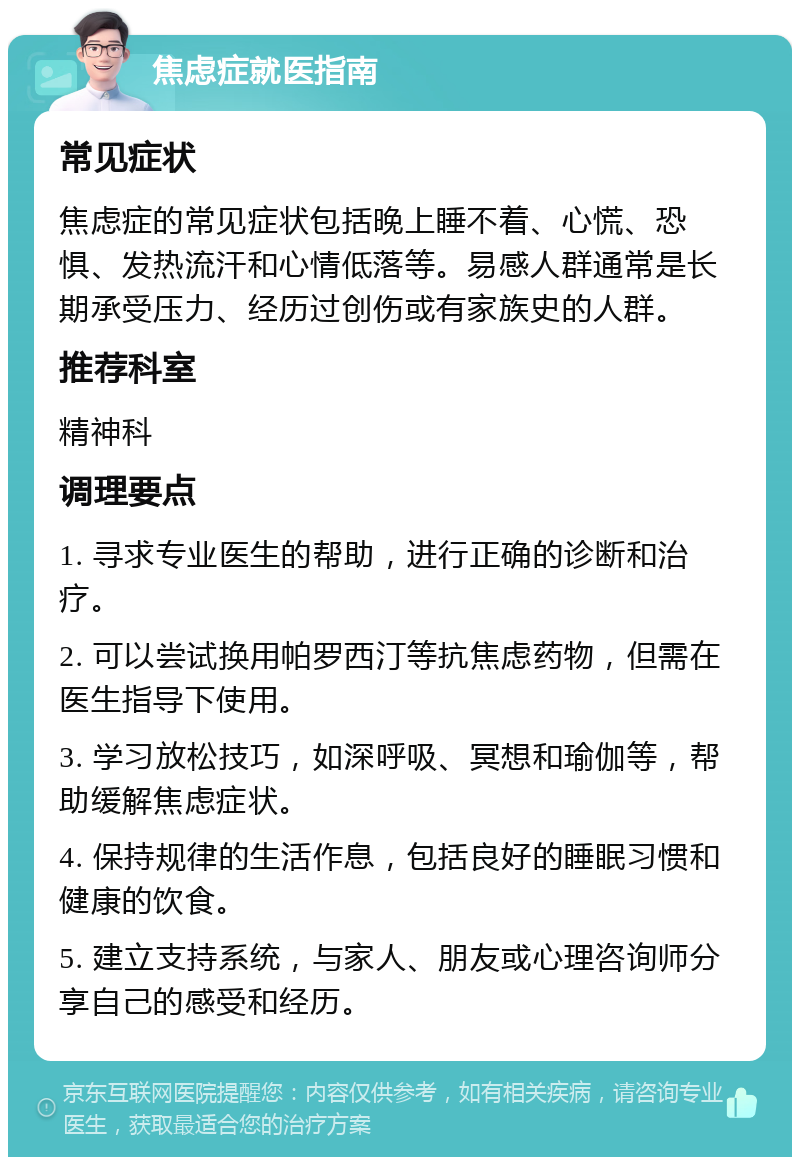 焦虑症就医指南 常见症状 焦虑症的常见症状包括晚上睡不着、心慌、恐惧、发热流汗和心情低落等。易感人群通常是长期承受压力、经历过创伤或有家族史的人群。 推荐科室 精神科 调理要点 1. 寻求专业医生的帮助，进行正确的诊断和治疗。 2. 可以尝试换用帕罗西汀等抗焦虑药物，但需在医生指导下使用。 3. 学习放松技巧，如深呼吸、冥想和瑜伽等，帮助缓解焦虑症状。 4. 保持规律的生活作息，包括良好的睡眠习惯和健康的饮食。 5. 建立支持系统，与家人、朋友或心理咨询师分享自己的感受和经历。