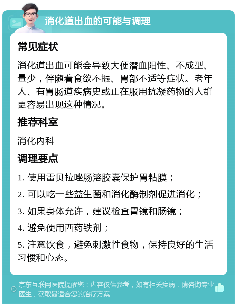 消化道出血的可能与调理 常见症状 消化道出血可能会导致大便潜血阳性、不成型、量少，伴随着食欲不振、胃部不适等症状。老年人、有胃肠道疾病史或正在服用抗凝药物的人群更容易出现这种情况。 推荐科室 消化内科 调理要点 1. 使用雷贝拉唑肠溶胶囊保护胃粘膜； 2. 可以吃一些益生菌和消化酶制剂促进消化； 3. 如果身体允许，建议检查胃镜和肠镜； 4. 避免使用西药铁剂； 5. 注意饮食，避免刺激性食物，保持良好的生活习惯和心态。