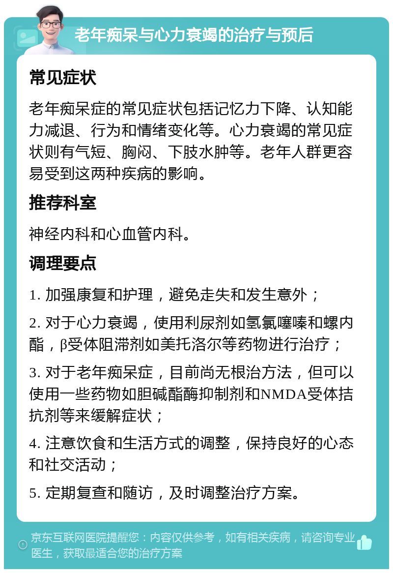 老年痴呆与心力衰竭的治疗与预后 常见症状 老年痴呆症的常见症状包括记忆力下降、认知能力减退、行为和情绪变化等。心力衰竭的常见症状则有气短、胸闷、下肢水肿等。老年人群更容易受到这两种疾病的影响。 推荐科室 神经内科和心血管内科。 调理要点 1. 加强康复和护理，避免走失和发生意外； 2. 对于心力衰竭，使用利尿剂如氢氯噻嗪和螺内酯，β受体阻滞剂如美托洛尔等药物进行治疗； 3. 对于老年痴呆症，目前尚无根治方法，但可以使用一些药物如胆碱酯酶抑制剂和NMDA受体拮抗剂等来缓解症状； 4. 注意饮食和生活方式的调整，保持良好的心态和社交活动； 5. 定期复查和随访，及时调整治疗方案。