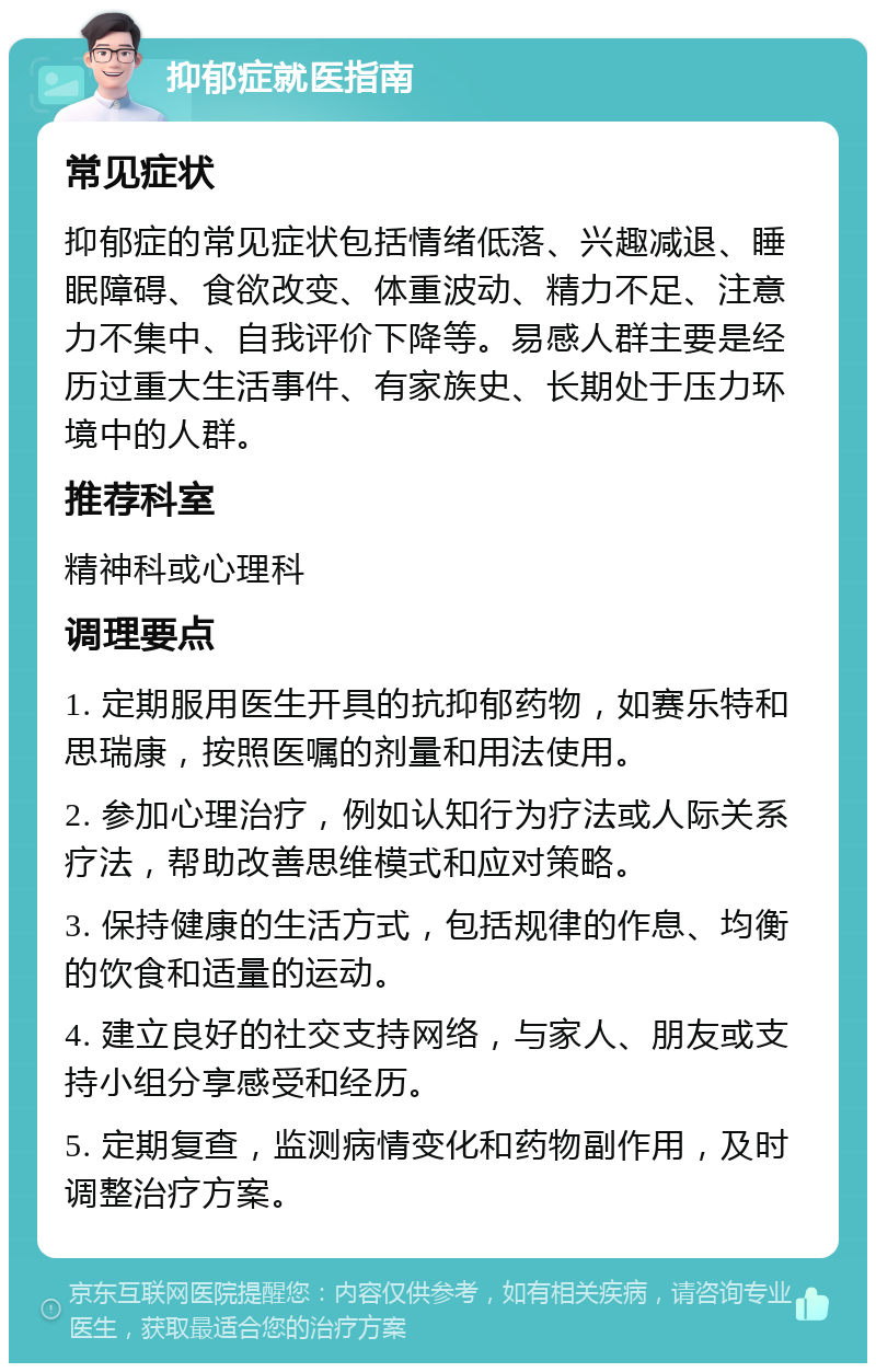 抑郁症就医指南 常见症状 抑郁症的常见症状包括情绪低落、兴趣减退、睡眠障碍、食欲改变、体重波动、精力不足、注意力不集中、自我评价下降等。易感人群主要是经历过重大生活事件、有家族史、长期处于压力环境中的人群。 推荐科室 精神科或心理科 调理要点 1. 定期服用医生开具的抗抑郁药物，如赛乐特和思瑞康，按照医嘱的剂量和用法使用。 2. 参加心理治疗，例如认知行为疗法或人际关系疗法，帮助改善思维模式和应对策略。 3. 保持健康的生活方式，包括规律的作息、均衡的饮食和适量的运动。 4. 建立良好的社交支持网络，与家人、朋友或支持小组分享感受和经历。 5. 定期复查，监测病情变化和药物副作用，及时调整治疗方案。