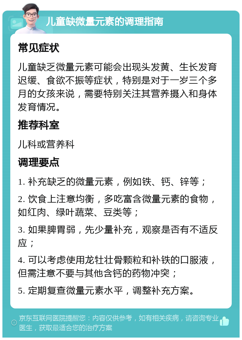 儿童缺微量元素的调理指南 常见症状 儿童缺乏微量元素可能会出现头发黄、生长发育迟缓、食欲不振等症状，特别是对于一岁三个多月的女孩来说，需要特别关注其营养摄入和身体发育情况。 推荐科室 儿科或营养科 调理要点 1. 补充缺乏的微量元素，例如铁、钙、锌等； 2. 饮食上注意均衡，多吃富含微量元素的食物，如红肉、绿叶蔬菜、豆类等； 3. 如果脾胃弱，先少量补充，观察是否有不适反应； 4. 可以考虑使用龙牡壮骨颗粒和补铁的口服液，但需注意不要与其他含钙的药物冲突； 5. 定期复查微量元素水平，调整补充方案。