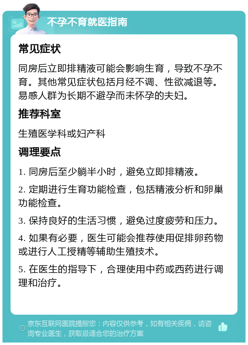 不孕不育就医指南 常见症状 同房后立即排精液可能会影响生育，导致不孕不育。其他常见症状包括月经不调、性欲减退等。易感人群为长期不避孕而未怀孕的夫妇。 推荐科室 生殖医学科或妇产科 调理要点 1. 同房后至少躺半小时，避免立即排精液。 2. 定期进行生育功能检查，包括精液分析和卵巢功能检查。 3. 保持良好的生活习惯，避免过度疲劳和压力。 4. 如果有必要，医生可能会推荐使用促排卵药物或进行人工授精等辅助生殖技术。 5. 在医生的指导下，合理使用中药或西药进行调理和治疗。