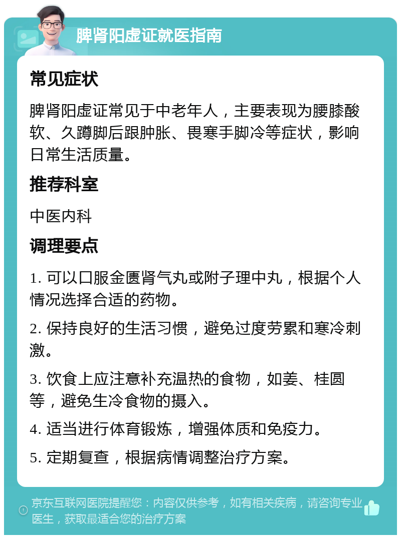 脾肾阳虚证就医指南 常见症状 脾肾阳虚证常见于中老年人，主要表现为腰膝酸软、久蹲脚后跟肿胀、畏寒手脚冷等症状，影响日常生活质量。 推荐科室 中医内科 调理要点 1. 可以口服金匮肾气丸或附子理中丸，根据个人情况选择合适的药物。 2. 保持良好的生活习惯，避免过度劳累和寒冷刺激。 3. 饮食上应注意补充温热的食物，如姜、桂圆等，避免生冷食物的摄入。 4. 适当进行体育锻炼，增强体质和免疫力。 5. 定期复查，根据病情调整治疗方案。