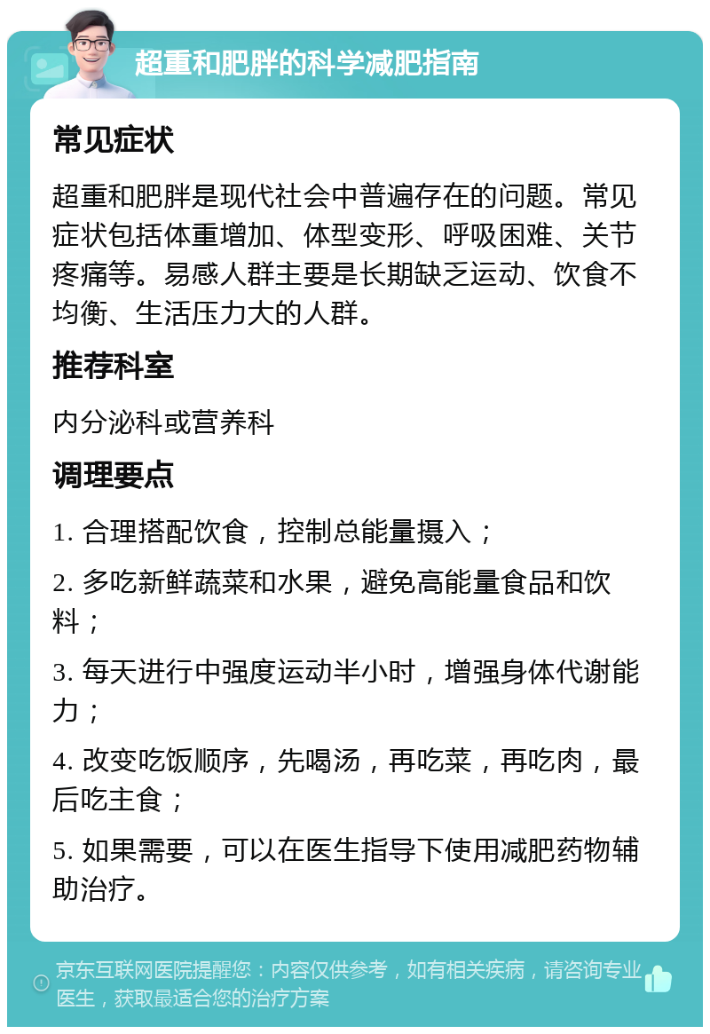 超重和肥胖的科学减肥指南 常见症状 超重和肥胖是现代社会中普遍存在的问题。常见症状包括体重增加、体型变形、呼吸困难、关节疼痛等。易感人群主要是长期缺乏运动、饮食不均衡、生活压力大的人群。 推荐科室 内分泌科或营养科 调理要点 1. 合理搭配饮食，控制总能量摄入； 2. 多吃新鲜蔬菜和水果，避免高能量食品和饮料； 3. 每天进行中强度运动半小时，增强身体代谢能力； 4. 改变吃饭顺序，先喝汤，再吃菜，再吃肉，最后吃主食； 5. 如果需要，可以在医生指导下使用减肥药物辅助治疗。