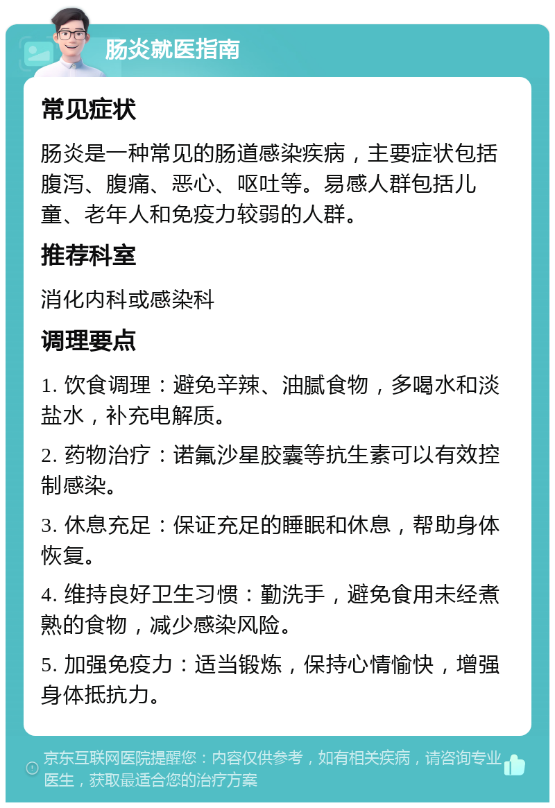 肠炎就医指南 常见症状 肠炎是一种常见的肠道感染疾病，主要症状包括腹泻、腹痛、恶心、呕吐等。易感人群包括儿童、老年人和免疫力较弱的人群。 推荐科室 消化内科或感染科 调理要点 1. 饮食调理：避免辛辣、油腻食物，多喝水和淡盐水，补充电解质。 2. 药物治疗：诺氟沙星胶囊等抗生素可以有效控制感染。 3. 休息充足：保证充足的睡眠和休息，帮助身体恢复。 4. 维持良好卫生习惯：勤洗手，避免食用未经煮熟的食物，减少感染风险。 5. 加强免疫力：适当锻炼，保持心情愉快，增强身体抵抗力。