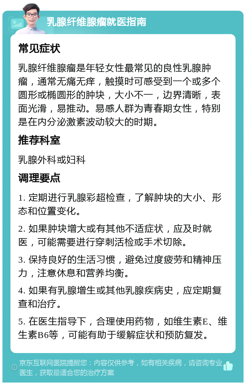 乳腺纤维腺瘤就医指南 常见症状 乳腺纤维腺瘤是年轻女性最常见的良性乳腺肿瘤，通常无痛无痒，触摸时可感受到一个或多个圆形或椭圆形的肿块，大小不一，边界清晰，表面光滑，易推动。易感人群为青春期女性，特别是在内分泌激素波动较大的时期。 推荐科室 乳腺外科或妇科 调理要点 1. 定期进行乳腺彩超检查，了解肿块的大小、形态和位置变化。 2. 如果肿块增大或有其他不适症状，应及时就医，可能需要进行穿刺活检或手术切除。 3. 保持良好的生活习惯，避免过度疲劳和精神压力，注意休息和营养均衡。 4. 如果有乳腺增生或其他乳腺疾病史，应定期复查和治疗。 5. 在医生指导下，合理使用药物，如维生素E、维生素B6等，可能有助于缓解症状和预防复发。