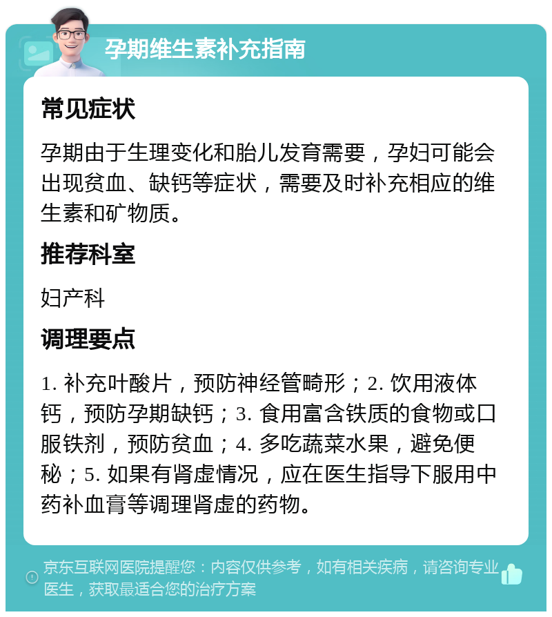 孕期维生素补充指南 常见症状 孕期由于生理变化和胎儿发育需要，孕妇可能会出现贫血、缺钙等症状，需要及时补充相应的维生素和矿物质。 推荐科室 妇产科 调理要点 1. 补充叶酸片，预防神经管畸形；2. 饮用液体钙，预防孕期缺钙；3. 食用富含铁质的食物或口服铁剂，预防贫血；4. 多吃蔬菜水果，避免便秘；5. 如果有肾虚情况，应在医生指导下服用中药补血膏等调理肾虚的药物。