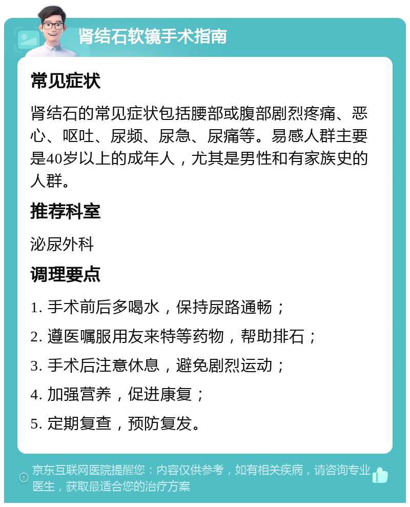 肾结石软镜手术指南 常见症状 肾结石的常见症状包括腰部或腹部剧烈疼痛、恶心、呕吐、尿频、尿急、尿痛等。易感人群主要是40岁以上的成年人，尤其是男性和有家族史的人群。 推荐科室 泌尿外科 调理要点 1. 手术前后多喝水，保持尿路通畅； 2. 遵医嘱服用友来特等药物，帮助排石； 3. 手术后注意休息，避免剧烈运动； 4. 加强营养，促进康复； 5. 定期复查，预防复发。