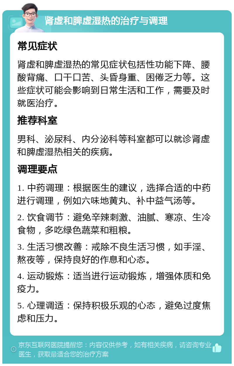 肾虚和脾虚湿热的治疗与调理 常见症状 肾虚和脾虚湿热的常见症状包括性功能下降、腰酸背痛、口干口苦、头昏身重、困倦乏力等。这些症状可能会影响到日常生活和工作，需要及时就医治疗。 推荐科室 男科、泌尿科、内分泌科等科室都可以就诊肾虚和脾虚湿热相关的疾病。 调理要点 1. 中药调理：根据医生的建议，选择合适的中药进行调理，例如六味地黄丸、补中益气汤等。 2. 饮食调节：避免辛辣刺激、油腻、寒凉、生冷食物，多吃绿色蔬菜和粗粮。 3. 生活习惯改善：戒除不良生活习惯，如手淫、熬夜等，保持良好的作息和心态。 4. 运动锻炼：适当进行运动锻炼，增强体质和免疫力。 5. 心理调适：保持积极乐观的心态，避免过度焦虑和压力。