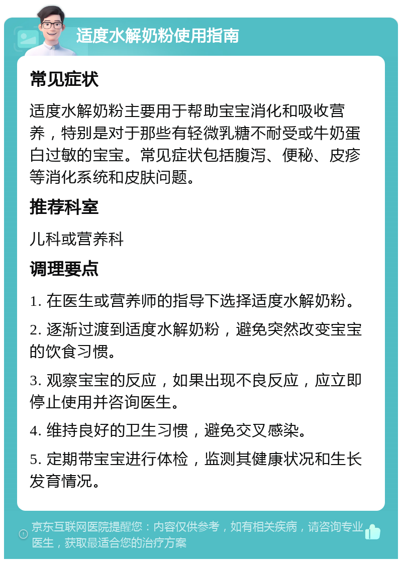 适度水解奶粉使用指南 常见症状 适度水解奶粉主要用于帮助宝宝消化和吸收营养，特别是对于那些有轻微乳糖不耐受或牛奶蛋白过敏的宝宝。常见症状包括腹泻、便秘、皮疹等消化系统和皮肤问题。 推荐科室 儿科或营养科 调理要点 1. 在医生或营养师的指导下选择适度水解奶粉。 2. 逐渐过渡到适度水解奶粉，避免突然改变宝宝的饮食习惯。 3. 观察宝宝的反应，如果出现不良反应，应立即停止使用并咨询医生。 4. 维持良好的卫生习惯，避免交叉感染。 5. 定期带宝宝进行体检，监测其健康状况和生长发育情况。