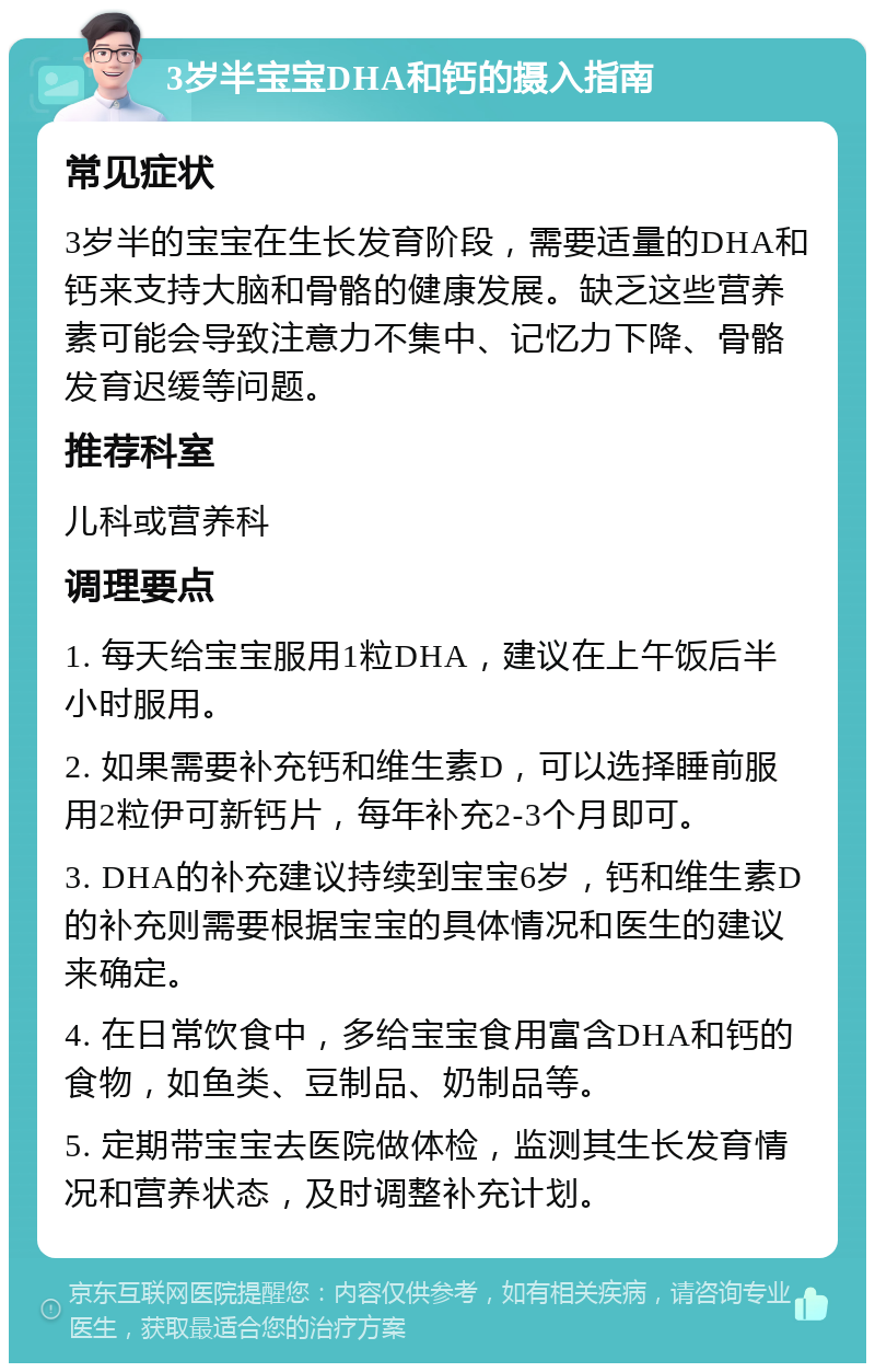 3岁半宝宝DHA和钙的摄入指南 常见症状 3岁半的宝宝在生长发育阶段，需要适量的DHA和钙来支持大脑和骨骼的健康发展。缺乏这些营养素可能会导致注意力不集中、记忆力下降、骨骼发育迟缓等问题。 推荐科室 儿科或营养科 调理要点 1. 每天给宝宝服用1粒DHA，建议在上午饭后半小时服用。 2. 如果需要补充钙和维生素D，可以选择睡前服用2粒伊可新钙片，每年补充2-3个月即可。 3. DHA的补充建议持续到宝宝6岁，钙和维生素D的补充则需要根据宝宝的具体情况和医生的建议来确定。 4. 在日常饮食中，多给宝宝食用富含DHA和钙的食物，如鱼类、豆制品、奶制品等。 5. 定期带宝宝去医院做体检，监测其生长发育情况和营养状态，及时调整补充计划。