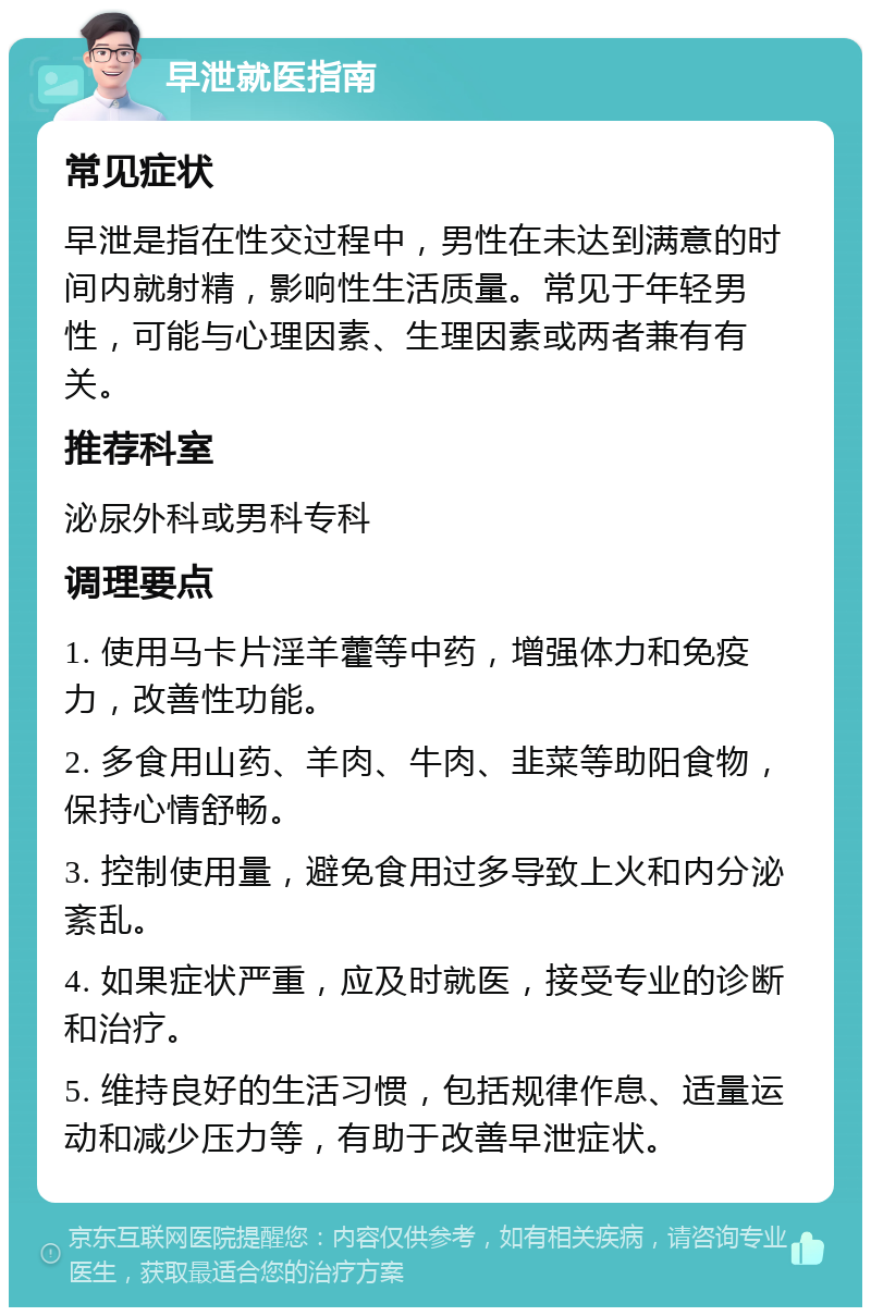 早泄就医指南 常见症状 早泄是指在性交过程中，男性在未达到满意的时间内就射精，影响性生活质量。常见于年轻男性，可能与心理因素、生理因素或两者兼有有关。 推荐科室 泌尿外科或男科专科 调理要点 1. 使用马卡片淫羊藿等中药，增强体力和免疫力，改善性功能。 2. 多食用山药、羊肉、牛肉、韭菜等助阳食物，保持心情舒畅。 3. 控制使用量，避免食用过多导致上火和内分泌紊乱。 4. 如果症状严重，应及时就医，接受专业的诊断和治疗。 5. 维持良好的生活习惯，包括规律作息、适量运动和减少压力等，有助于改善早泄症状。