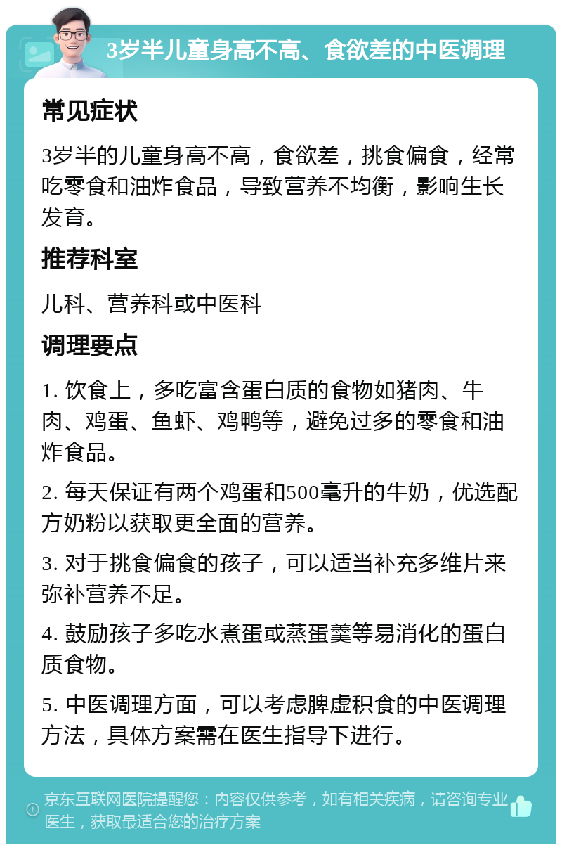 3岁半儿童身高不高、食欲差的中医调理 常见症状 3岁半的儿童身高不高，食欲差，挑食偏食，经常吃零食和油炸食品，导致营养不均衡，影响生长发育。 推荐科室 儿科、营养科或中医科 调理要点 1. 饮食上，多吃富含蛋白质的食物如猪肉、牛肉、鸡蛋、鱼虾、鸡鸭等，避免过多的零食和油炸食品。 2. 每天保证有两个鸡蛋和500毫升的牛奶，优选配方奶粉以获取更全面的营养。 3. 对于挑食偏食的孩子，可以适当补充多维片来弥补营养不足。 4. 鼓励孩子多吃水煮蛋或蒸蛋羹等易消化的蛋白质食物。 5. 中医调理方面，可以考虑脾虚积食的中医调理方法，具体方案需在医生指导下进行。