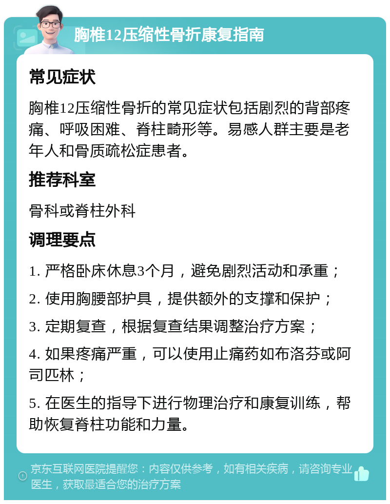 胸椎12压缩性骨折康复指南 常见症状 胸椎12压缩性骨折的常见症状包括剧烈的背部疼痛、呼吸困难、脊柱畸形等。易感人群主要是老年人和骨质疏松症患者。 推荐科室 骨科或脊柱外科 调理要点 1. 严格卧床休息3个月，避免剧烈活动和承重； 2. 使用胸腰部护具，提供额外的支撑和保护； 3. 定期复查，根据复查结果调整治疗方案； 4. 如果疼痛严重，可以使用止痛药如布洛芬或阿司匹林； 5. 在医生的指导下进行物理治疗和康复训练，帮助恢复脊柱功能和力量。